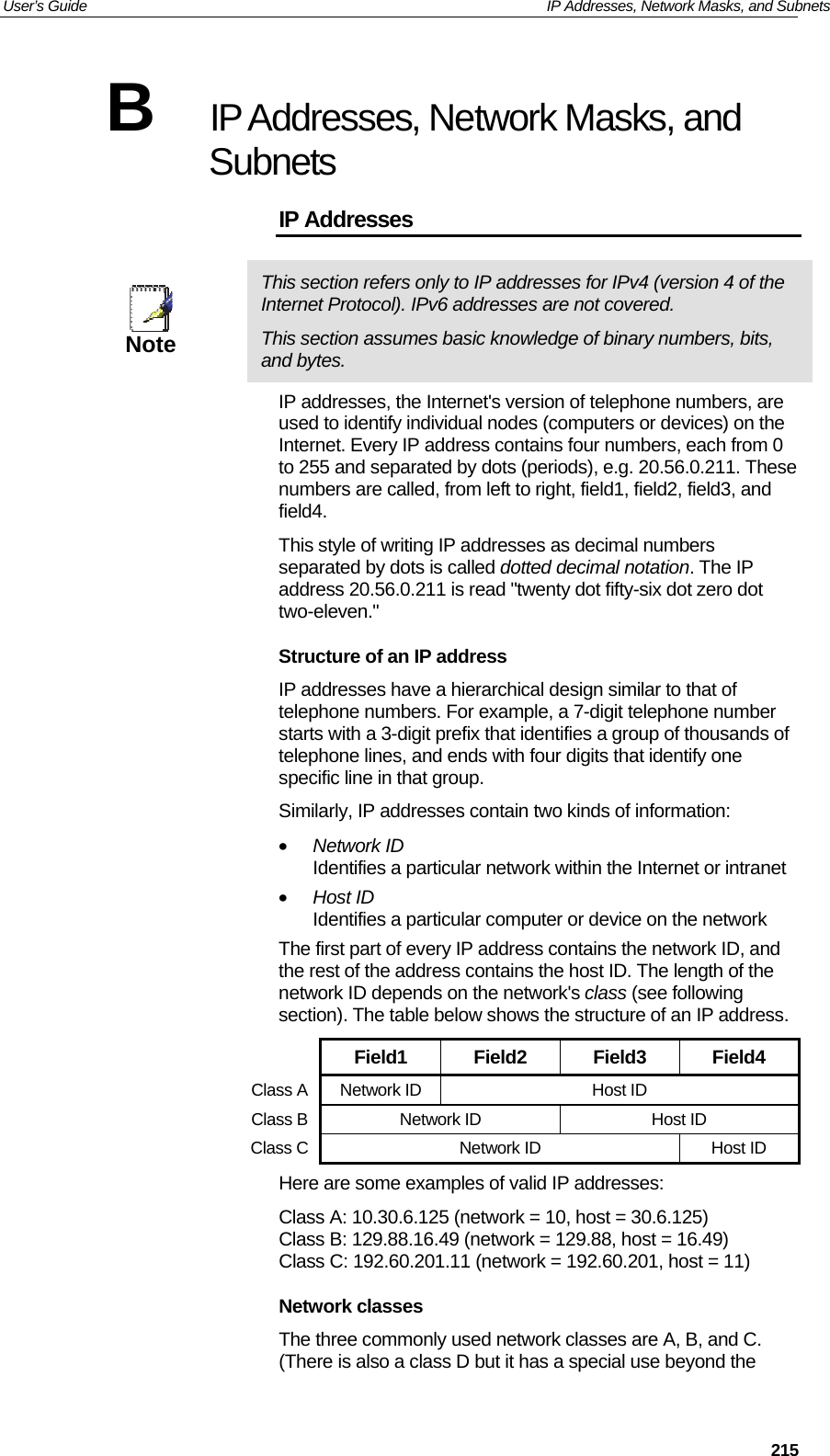 User’s Guide   IP Addresses, Network Masks, and Subnets  215B  IP Addresses, Network Masks, and Subnets IP Addresses  Note This section refers only to IP addresses for IPv4 (version 4 of the Internet Protocol). IPv6 addresses are not covered. This section assumes basic knowledge of binary numbers, bits, and bytes. IP addresses, the Internet&apos;s version of telephone numbers, are used to identify individual nodes (computers or devices) on the Internet. Every IP address contains four numbers, each from 0 to 255 and separated by dots (periods), e.g. 20.56.0.211. These numbers are called, from left to right, field1, field2, field3, and field4. This style of writing IP addresses as decimal numbers separated by dots is called dotted decimal notation. The IP address 20.56.0.211 is read &quot;twenty dot fifty-six dot zero dot two-eleven.&quot; Structure of an IP address IP addresses have a hierarchical design similar to that of telephone numbers. For example, a 7-digit telephone number starts with a 3-digit prefix that identifies a group of thousands of telephone lines, and ends with four digits that identify one specific line in that group.  Similarly, IP addresses contain two kinds of information: • Network ID Identifies a particular network within the Internet or intranet • Host ID Identifies a particular computer or device on the network The first part of every IP address contains the network ID, and the rest of the address contains the host ID. The length of the network ID depends on the network&apos;s class (see following section). The table below shows the structure of an IP address.  Field1 Field2 Field3 Field4 Class A Network ID  Host ID Class B Network ID  Host ID Class C Network ID  Host ID Here are some examples of valid IP addresses: Class A: 10.30.6.125 (network = 10, host = 30.6.125) Class B: 129.88.16.49 (network = 129.88, host = 16.49) Class C: 192.60.201.11 (network = 192.60.201, host = 11) Network classes The three commonly used network classes are A, B, and C. (There is also a class D but it has a special use beyond the 