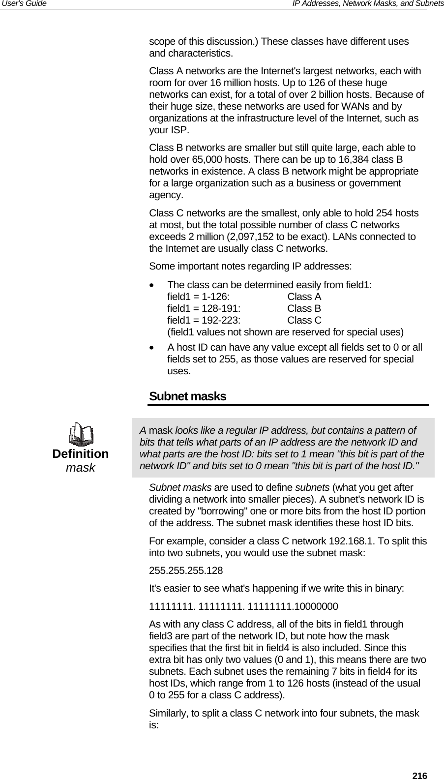 User’s Guide   IP Addresses, Network Masks, and Subnets  216scope of this discussion.) These classes have different uses and characteristics.  Class A networks are the Internet&apos;s largest networks, each with room for over 16 million hosts. Up to 126 of these huge networks can exist, for a total of over 2 billion hosts. Because of their huge size, these networks are used for WANs and by organizations at the infrastructure level of the Internet, such as your ISP. Class B networks are smaller but still quite large, each able to hold over 65,000 hosts. There can be up to 16,384 class B networks in existence. A class B network might be appropriate for a large organization such as a business or government agency. Class C networks are the smallest, only able to hold 254 hosts at most, but the total possible number of class C networks exceeds 2 million (2,097,152 to be exact). LANs connected to the Internet are usually class C networks. Some important notes regarding IP addresses: •  The class can be determined easily from field1: field1 = 1-126:  Class A field1 = 128-191:  Class B field1 = 192-223:  Class C (field1 values not shown are reserved for special uses) •  A host ID can have any value except all fields set to 0 or all fields set to 255, as those values are reserved for special uses. Subnet masks  Definition mask A mask looks like a regular IP address, but contains a pattern of bits that tells what parts of an IP address are the network ID and what parts are the host ID: bits set to 1 mean &quot;this bit is part of the network ID&quot; and bits set to 0 mean &quot;this bit is part of the host ID.&quot; Subnet masks are used to define subnets (what you get after dividing a network into smaller pieces). A subnet&apos;s network ID is created by &quot;borrowing&quot; one or more bits from the host ID portion of the address. The subnet mask identifies these host ID bits. For example, consider a class C network 192.168.1. To split this into two subnets, you would use the subnet mask: 255.255.255.128 It&apos;s easier to see what&apos;s happening if we write this in binary:  11111111. 11111111. 11111111.10000000 As with any class C address, all of the bits in field1 through field3 are part of the network ID, but note how the mask specifies that the first bit in field4 is also included. Since this extra bit has only two values (0 and 1), this means there are two subnets. Each subnet uses the remaining 7 bits in field4 for its host IDs, which range from 1 to 126 hosts (instead of the usual 0 to 255 for a class C address). Similarly, to split a class C network into four subnets, the mask is: 