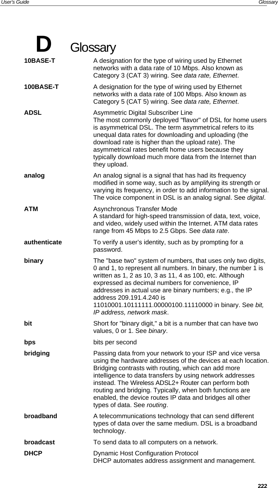 User’s Guide   Glossary  222D  Glossary 10BASE-T  A designation for the type of wiring used by Ethernet networks with a data rate of 10 Mbps. Also known as Category 3 (CAT 3) wiring. See data rate, Ethernet. 100BASE-T  A designation for the type of wiring used by Ethernet networks with a data rate of 100 Mbps. Also known as Category 5 (CAT 5) wiring. See data rate, Ethernet. ADSL Asymmetric Digital Subscriber Line The most commonly deployed &quot;flavor&quot; of DSL for home users is asymmetrical DSL. The term asymmetrical refers to its unequal data rates for downloading and uploading (the download rate is higher than the upload rate). The asymmetrical rates benefit home users because they typically download much more data from the Internet than they upload. analog  An analog signal is a signal that has had its frequency modified in some way, such as by amplifying its strength or varying its frequency, in order to add information to the signal. The voice component in DSL is an analog signal. See digital. ATM  Asynchronous Transfer Mode A standard for high-speed transmission of data, text, voice, and video, widely used within the Internet. ATM data rates range from 45 Mbps to 2.5 Gbps. See data rate. authenticate  To verify a user’s identity, such as by prompting for a password. binary  The &quot;base two&quot; system of numbers, that uses only two digits, 0 and 1, to represent all numbers. In binary, the number 1 is written as 1, 2 as 10, 3 as 11, 4 as 100, etc. Although expressed as decimal numbers for convenience, IP addresses in actual use are binary numbers; e.g., the IP address 209.191.4.240 is 11010001.10111111.00000100.11110000 in binary. See bit, IP address, network mask. bit  Short for &quot;binary digit,&quot; a bit is a number that can have two values, 0 or 1. See binary. bps bits per second bridging  Passing data from your network to your ISP and vice versa using the hardware addresses of the devices at each location. Bridging contrasts with routing, which can add more intelligence to data transfers by using network addresses instead. The Wireless ADSL2+ Router can perform both routing and bridging. Typically, when both functions are enabled, the device routes IP data and bridges all other types of data. See routing. broadband  A telecommunications technology that can send different types of data over the same medium. DSL is a broadband technology. broadcast  To send data to all computers on a network. DHCP  Dynamic Host Configuration Protocol DHCP automates address assignment and management. 