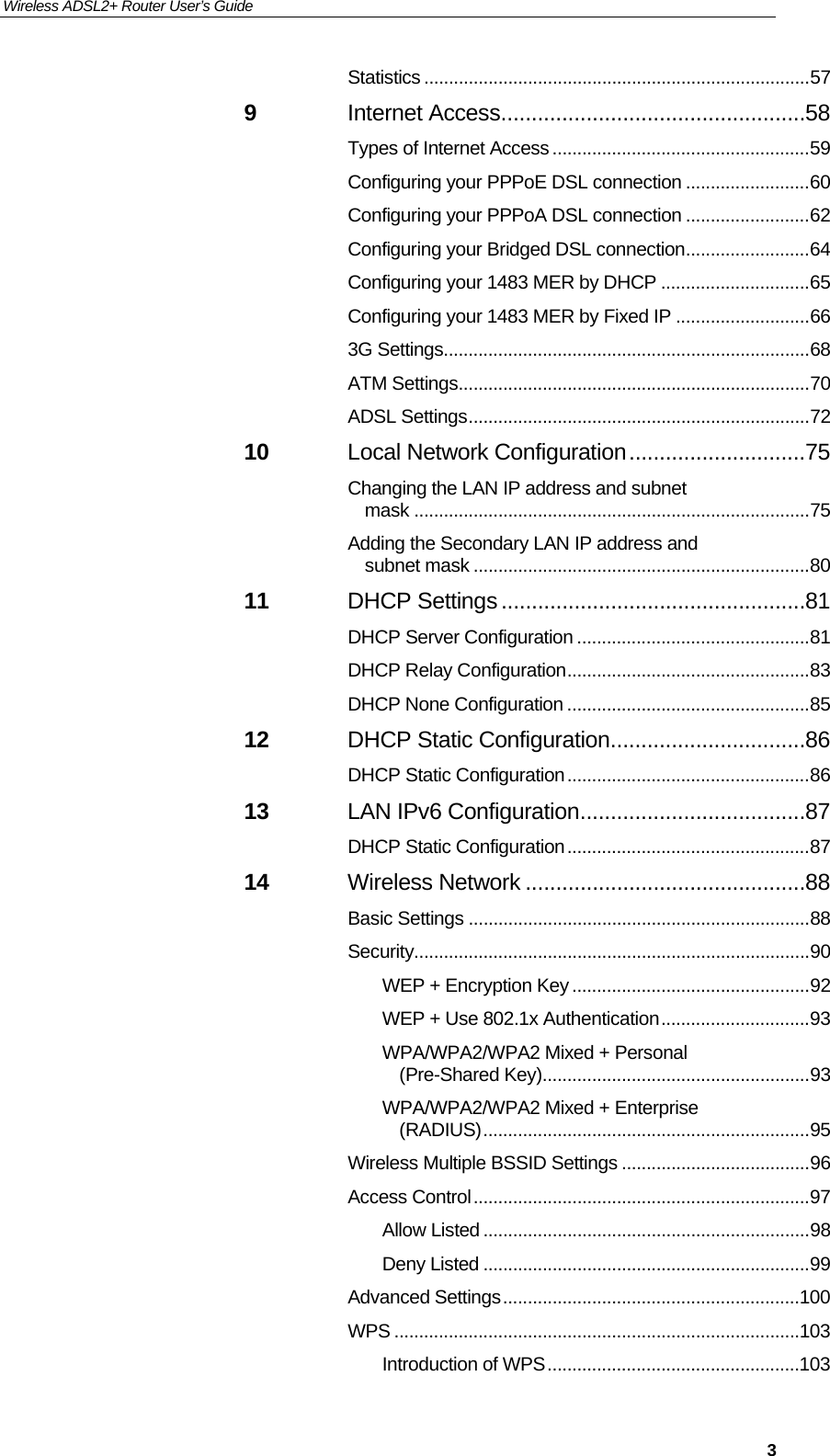 Wireless ADSL2+ Router User’s Guide     3Statistics .............................................................................. 57 9 Internet Access .................................................. 58 Types of Internet Access .................................................... 59 Configuring your PPPoE DSL connection ......................... 60 Configuring your PPPoA DSL connection ......................... 62 Configuring your Bridged DSL connection ......................... 64 Configuring your 1483 MER by DHCP .............................. 65 Configuring your 1483 MER by Fixed IP ........................... 66 3G Settings.......................................................................... 68 ATM Settings ....................................................................... 70 ADSL Settings ..................................................................... 72 10 Local Network Configuration ............................. 75 Changing the LAN IP address and subnet mask ................................................................................ 75 Adding the Secondary LAN IP address and subnet mask .................................................................... 80 11 DHCP Settings .................................................. 81 DHCP Server Configuration ............................................... 81 DHCP Relay Configuration ................................................. 83 DHCP None Configuration ................................................. 85 12 DHCP Static Configuration ................................ 86 DHCP Static Configuration ................................................. 86 13 LAN IPv6 Configuration ..................................... 87 DHCP Static Configuration ................................................. 87 14 Wireless Network .............................................. 88 Basic Settings ..................................................................... 88 Security ................................................................................ 90 WEP + Encryption Key ................................................ 92 WEP + Use 802.1x Authentication .............................. 93 WPA/WPA2/WPA2 Mixed + Personal (Pre-Shared Key)...................................................... 93 WPA/WPA2/WPA2 Mixed + Enterprise (RADIUS) .................................................................. 95 Wireless Multiple BSSID Settings ...................................... 96 Access Control .................................................................... 97 Allow Listed .................................................................. 98 Deny Listed .................................................................. 99 Advanced Settings ............................................................ 100 WPS .................................................................................. 103 Introduction of WPS ................................................... 103 