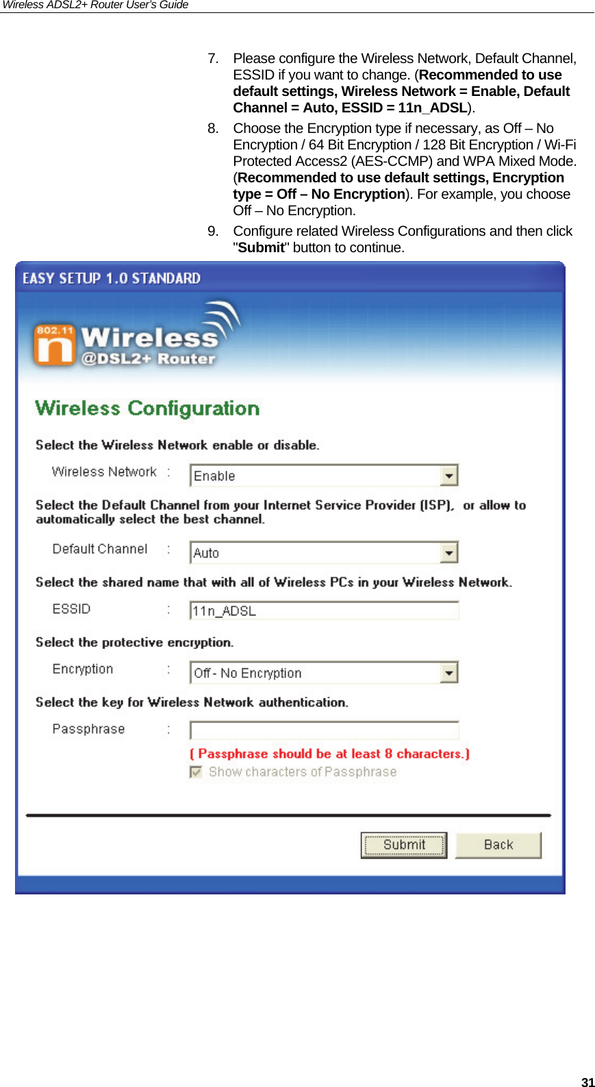 Wireless ADSL2+ Router User’s Guide     317.  Please configure the Wireless Network, Default Channel, ESSID if you want to change. (Recommended to use default settings, Wireless Network = Enable, Default Channel = Auto, ESSID = 11n_ADSL). 8.  Choose the Encryption type if necessary, as Off – No Encryption / 64 Bit Encryption / 128 Bit Encryption / Wi-Fi Protected Access2 (AES-CCMP) and WPA Mixed Mode. (Recommended to use default settings, Encryption type = Off – No Encryption). For example, you choose Off – No Encryption. 9.  Configure related Wireless Configurations and then click &quot;Submit&quot; button to continue.       