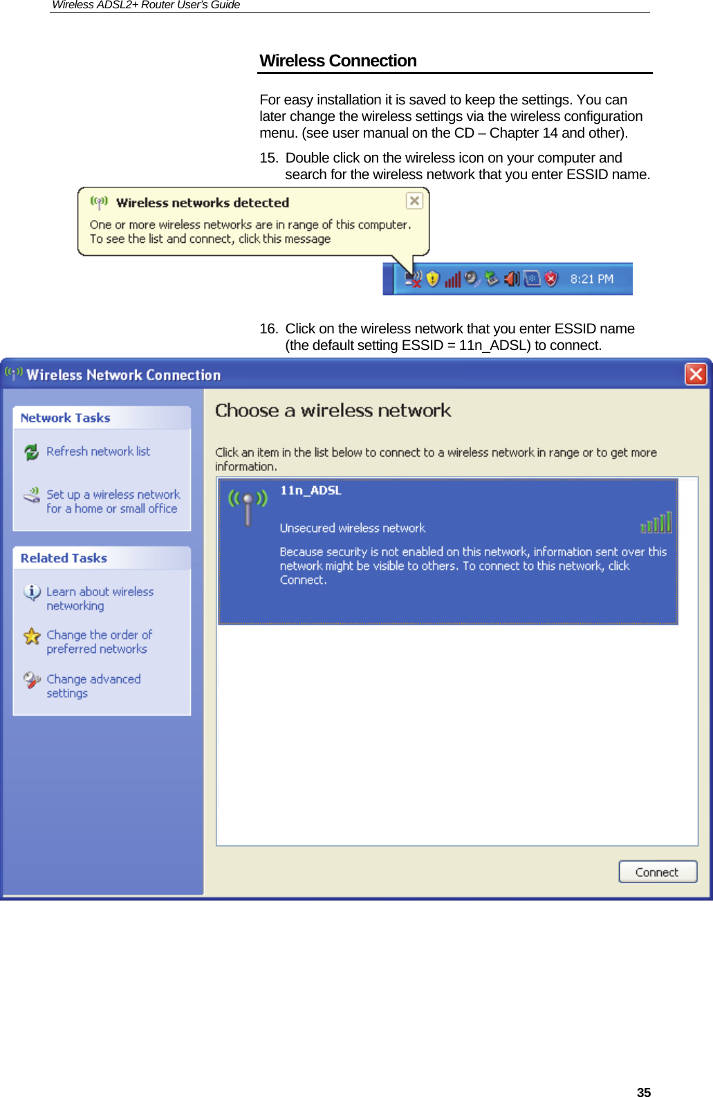 Wireless ADSL2+ Router User’s Guide     35Wireless Connection For easy installation it is saved to keep the settings. You can later change the wireless settings via the wireless configuration menu. (see user manual on the CD – Chapter 14 and other). 15.  Double click on the wireless icon on your computer and search for the wireless network that you enter ESSID name.   16.  Click on the wireless network that you enter ESSID name (the default setting ESSID = 11n_ADSL) to connect.        