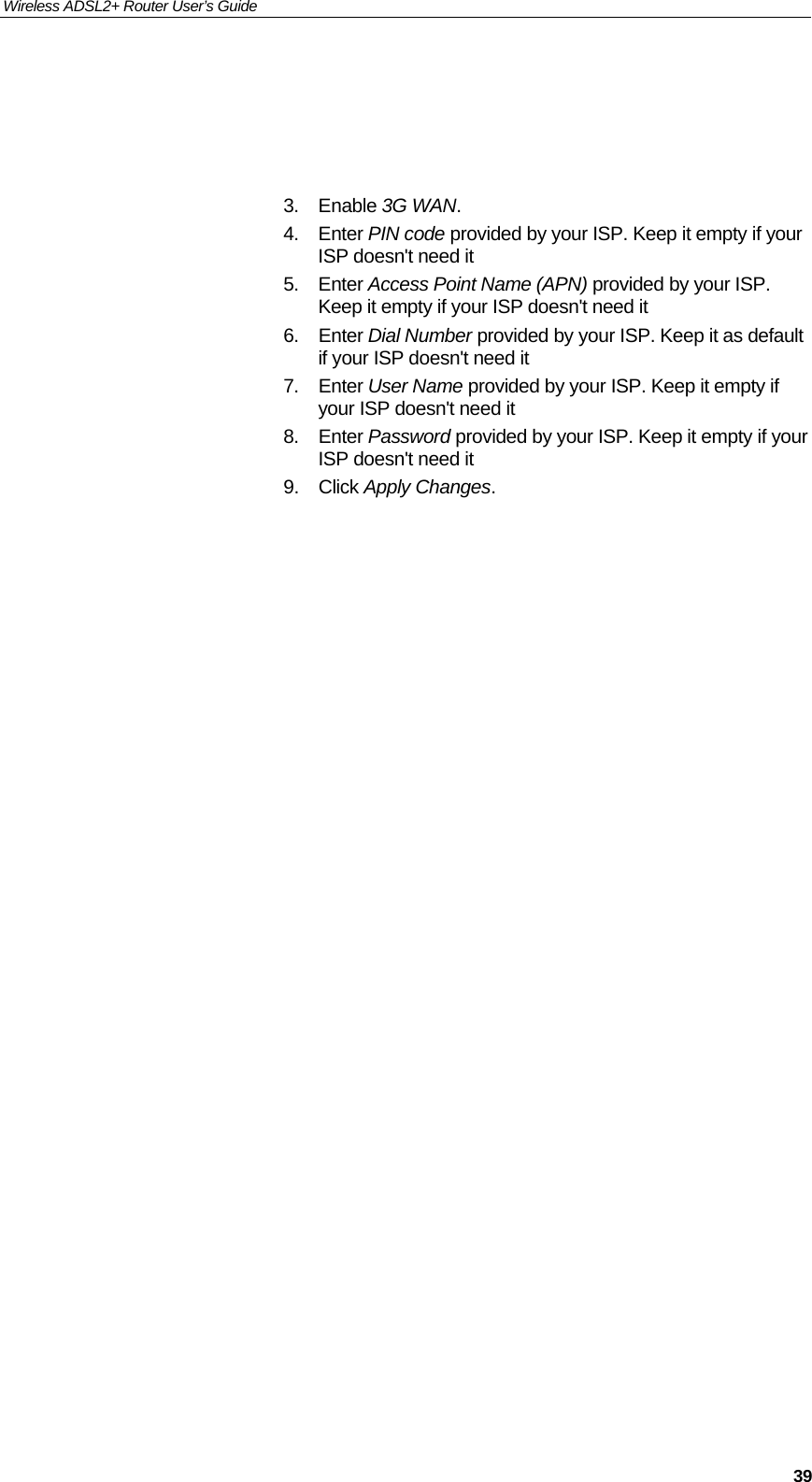 Wireless ADSL2+ Router User’s Guide     39    3. Enable 3G WAN. 4. Enter PIN code provided by your ISP. Keep it empty if your ISP doesn&apos;t need it 5. Enter Access Point Name (APN) provided by your ISP. Keep it empty if your ISP doesn&apos;t need it 6. Enter Dial Number provided by your ISP. Keep it as default if your ISP doesn&apos;t need it 7. Enter User Name provided by your ISP. Keep it empty if your ISP doesn&apos;t need it 8. Enter Password provided by your ISP. Keep it empty if your ISP doesn&apos;t need it 9. Click Apply Changes. 