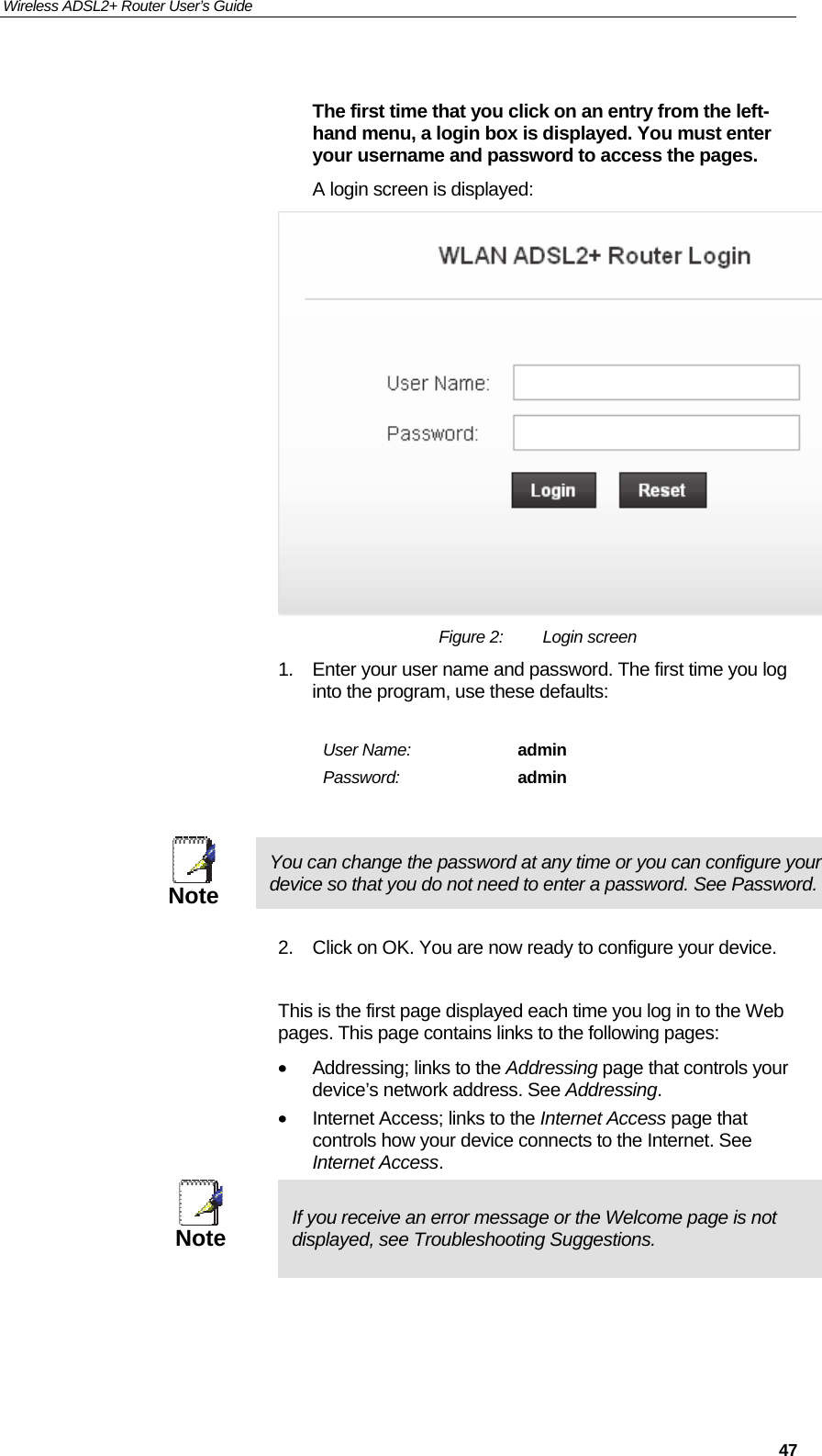 Wireless ADSL2+ Router User’s Guide     47 The first time that you click on an entry from the left-hand menu, a login box is displayed. You must enter your username and password to access the pages. A login screen is displayed:  Figure 2:  Login screen 1.  Enter your user name and password. The first time you log into the program, use these defaults:  User Name:  admin Password:  admin   Note You can change the password at any time or you can configure your device so that you do not need to enter a password. See Password.  2.  Click on OK. You are now ready to configure your device.  This is the first page displayed each time you log in to the Web pages. This page contains links to the following pages: •  Addressing; links to the Addressing page that controls your device’s network address. See Addressing. •  Internet Access; links to the Internet Access page that controls how your device connects to the Internet. See Internet Access.  Note  If you receive an error message or the Welcome page is not displayed, see Troubleshooting Suggestions.  