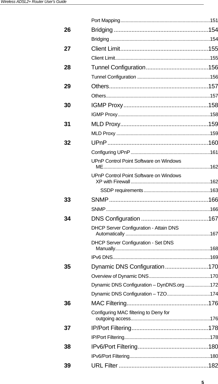 Wireless ADSL2+ Router User’s Guide     5Port Mapping ..................................................................... 151 26 Bridging ...........................................................154 Bridging ............................................................................. 154 27 Client Limit .......................................................155 Client Limit ......................................................................... 155 28 Tunnel Configuration .......................................156 Tunnel Configuration ........................................................ 156 29 Others ..............................................................157 Others ................................................................................ 157 30 IGMP Proxy .....................................................158 IGMP Proxy ....................................................................... 158 31 MLD Proxy .......................................................159 MLD Proxy ........................................................................ 159 32 UPnP ...............................................................160 Configuring UPnP ............................................................. 161 UPnP Control Point Software on Windows ME .................................................................................. 162 UPnP Control Point Software on Windows XP with Firewall ............................................................. 162 SSDP requirements ................................................... 163 33 SNMP ..............................................................166 SNMP ................................................................................ 166 34 DNS Configuration ..........................................167 DHCP Server Configuration - Attain DNS Automatically ................................................................. 167 DHCP Server Configuration - Set DNS Manually ......................................................................... 168 IPv6 DNS........................................................................... 169 35 Dynamic DNS Configuration ...........................170 Overview of Dynamic DNS ............................................... 170 Dynamic DNS Configuration – DynDNS.org ................... 172 Dynamic DNS Configuration – TZO ................................. 174 36 MAC Filtering ...................................................176 Configuring MAC filtering to Deny for outgoing access ............................................................. 176 37 IP/Port Filtering ................................................178 IP/Port Filtering .................................................................. 178 38 IPv6/Port Filtering ............................................180 IPv6/Port Filtering .............................................................. 180 39 URL Filter ........................................................182 