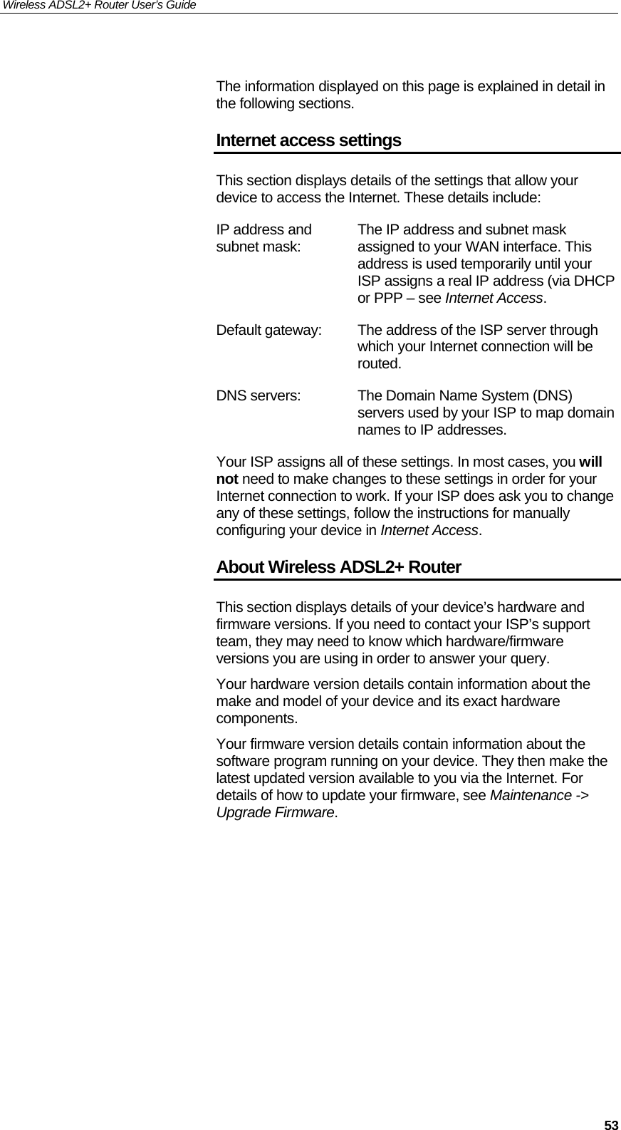 Wireless ADSL2+ Router User’s Guide     53 The information displayed on this page is explained in detail in the following sections. Internet access settings This section displays details of the settings that allow your device to access the Internet. These details include: IP address and subnet mask:  The IP address and subnet mask assigned to your WAN interface. This address is used temporarily until your ISP assigns a real IP address (via DHCP or PPP – see Internet Access. Default gateway:  The address of the ISP server through which your Internet connection will be routed.  DNS servers:  The Domain Name System (DNS) servers used by your ISP to map domain names to IP addresses. Your ISP assigns all of these settings. In most cases, you will not need to make changes to these settings in order for your Internet connection to work. If your ISP does ask you to change any of these settings, follow the instructions for manually configuring your device in Internet Access. About Wireless ADSL2+ Router This section displays details of your device’s hardware and firmware versions. If you need to contact your ISP’s support team, they may need to know which hardware/firmware versions you are using in order to answer your query. Your hardware version details contain information about the make and model of your device and its exact hardware components. Your firmware version details contain information about the software program running on your device. They then make the latest updated version available to you via the Internet. For details of how to update your firmware, see Maintenance -&gt; Upgrade Firmware.           