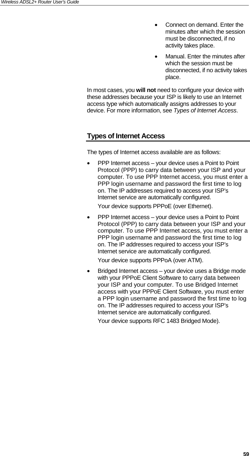 Wireless ADSL2+ Router User’s Guide     59•  Connect on demand. Enter the minutes after which the session must be disconnected, if no activity takes place. •  Manual. Enter the minutes after which the session must be disconnected, if no activity takes place. In most cases, you will not need to configure your device with these addresses because your ISP is likely to use an Internet access type which automatically assigns addresses to your device. For more information, see Types of Internet Access.  Types of Internet Access The types of Internet access available are as follows: •  PPP Internet access – your device uses a Point to Point Protocol (PPP) to carry data between your ISP and your computer. To use PPP Internet access, you must enter a PPP login username and password the first time to log on. The IP addresses required to access your ISP’s Internet service are automatically configured. Your device supports PPPoE (over Ethernet). •  PPP Internet access – your device uses a Point to Point Protocol (PPP) to carry data between your ISP and your computer. To use PPP Internet access, you must enter a PPP login username and password the first time to log on. The IP addresses required to access your ISP’s Internet service are automatically configured. Your device supports PPPoA (over ATM). •  Bridged Internet access – your device uses a Bridge mode with your PPPoE Client Software to carry data between your ISP and your computer. To use Bridged Internet access with your PPPoE Client Software, you must enter a PPP login username and password the first time to log on. The IP addresses required to access your ISP’s Internet service are automatically configured. Your device supports RFC 1483 Bridged Mode).           