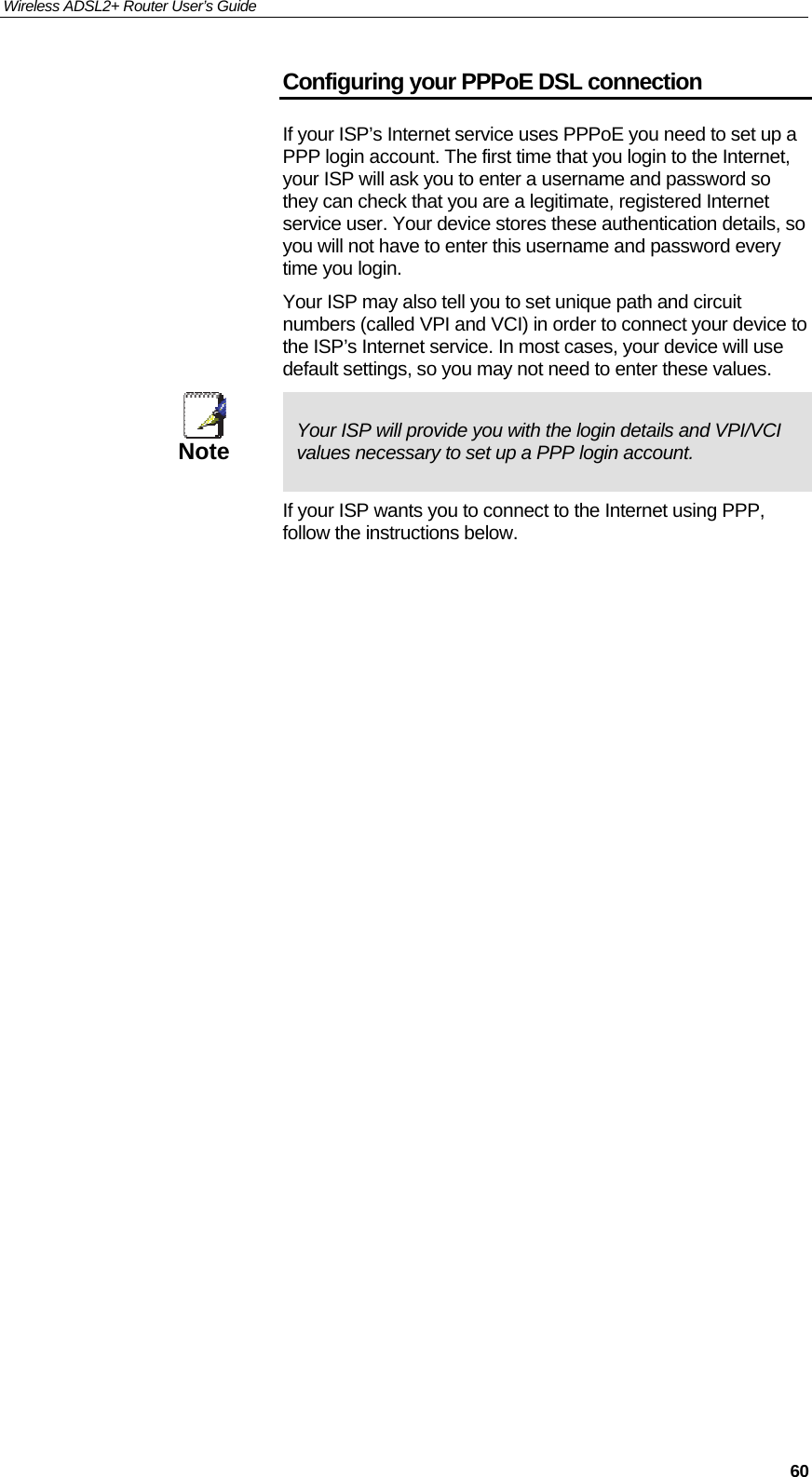 Wireless ADSL2+ Router User’s Guide     60Configuring your PPPoE DSL connection If your ISP’s Internet service uses PPPoE you need to set up a PPP login account. The first time that you login to the Internet, your ISP will ask you to enter a username and password so they can check that you are a legitimate, registered Internet service user. Your device stores these authentication details, so you will not have to enter this username and password every time you login. Your ISP may also tell you to set unique path and circuit numbers (called VPI and VCI) in order to connect your device to the ISP’s Internet service. In most cases, your device will use default settings, so you may not need to enter these values.  Note  Your ISP will provide you with the login details and VPI/VCI values necessary to set up a PPP login account. If your ISP wants you to connect to the Internet using PPP, follow the instructions below.                               