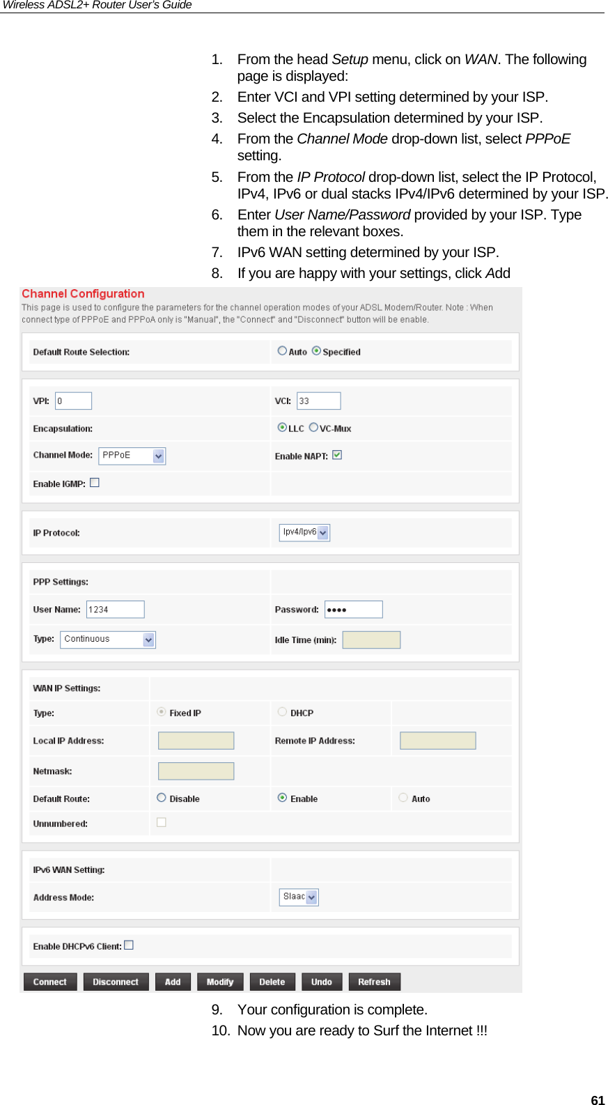 Wireless ADSL2+ Router User’s Guide     611. From the head Setup menu, click on WAN. The following page is displayed: 2.  Enter VCI and VPI setting determined by your ISP. 3.  Select the Encapsulation determined by your ISP. 4. From the Channel Mode drop-down list, select PPPoE setting. 5. From the IP Protocol drop-down list, select the IP Protocol, IPv4, IPv6 or dual stacks IPv4/IPv6 determined by your ISP. 6. Enter User Name/Password provided by your ISP. Type them in the relevant boxes. 7.  IPv6 WAN setting determined by your ISP. 8.  If you are happy with your settings, click Add  9.  Your configuration is complete. 10.  Now you are ready to Surf the Internet !!!  