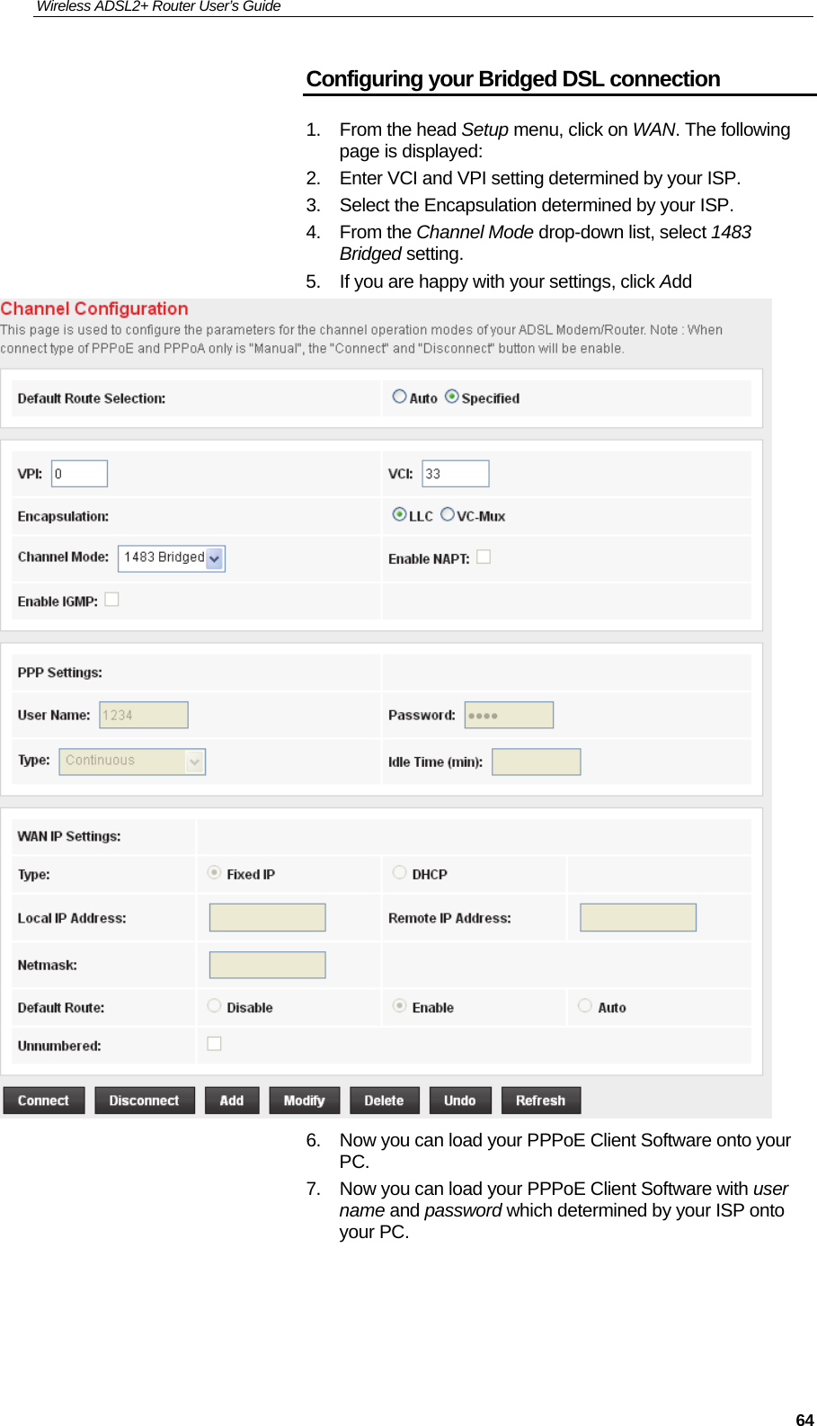 Wireless ADSL2+ Router User’s Guide     64Configuring your Bridged DSL connection 1. From the head Setup menu, click on WAN. The following page is displayed: 2.  Enter VCI and VPI setting determined by your ISP. 3.  Select the Encapsulation determined by your ISP. 4. From the Channel Mode drop-down list, select 1483 Bridged setting. 5.  If you are happy with your settings, click Add  6.  Now you can load your PPPoE Client Software onto your PC. 7.  Now you can load your PPPoE Client Software with user name and password which determined by your ISP onto your PC.    