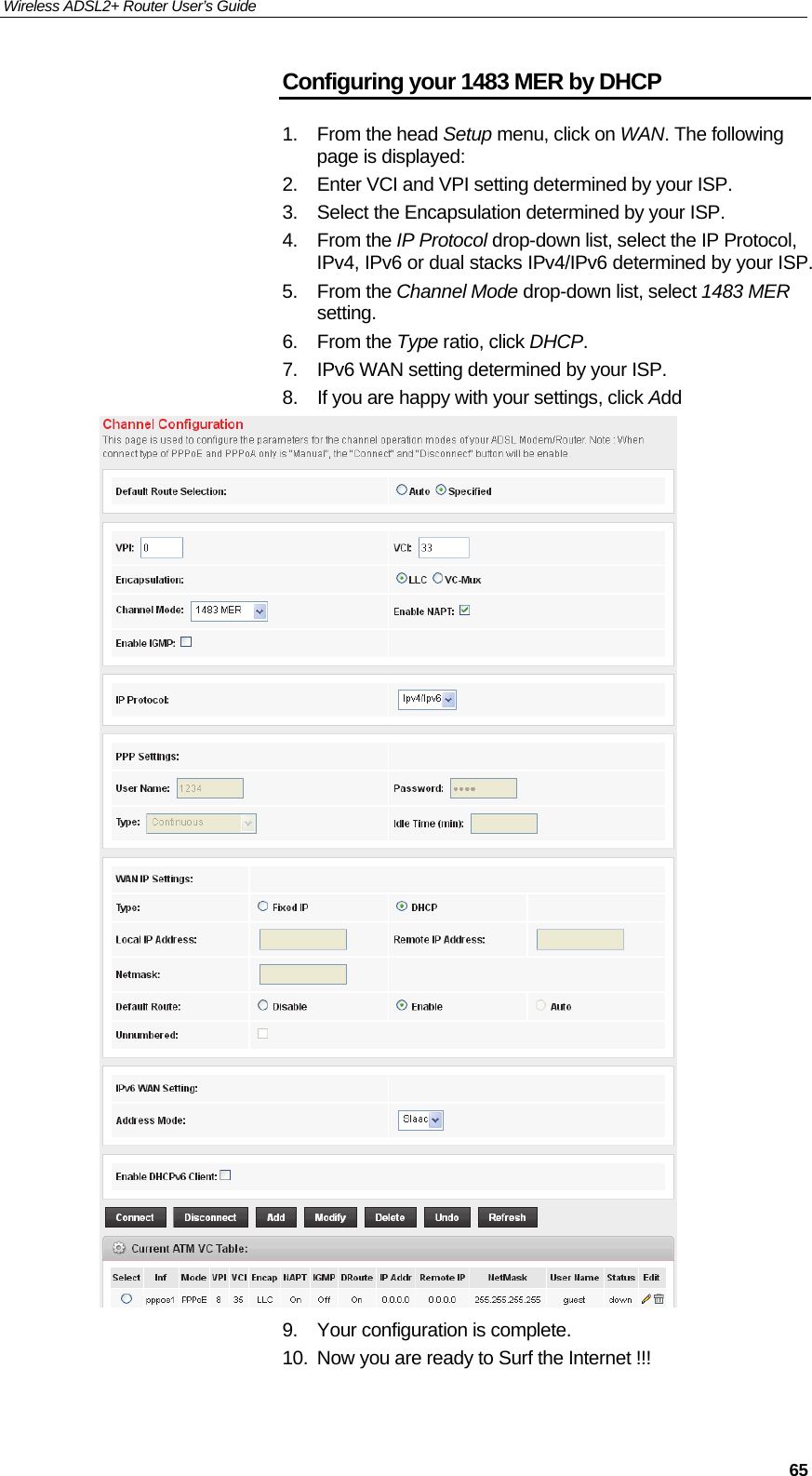 Wireless ADSL2+ Router User’s Guide     65Configuring your 1483 MER by DHCP 1. From the head Setup menu, click on WAN. The following page is displayed: 2.  Enter VCI and VPI setting determined by your ISP. 3.  Select the Encapsulation determined by your ISP. 4. From the IP Protocol drop-down list, select the IP Protocol, IPv4, IPv6 or dual stacks IPv4/IPv6 determined by your ISP. 5. From the Channel Mode drop-down list, select 1483 MER setting. 6. From the Type ratio, click DHCP. 7.  IPv6 WAN setting determined by your ISP. 8.  If you are happy with your settings, click Add  9.  Your configuration is complete. 10.  Now you are ready to Surf the Internet !!! 