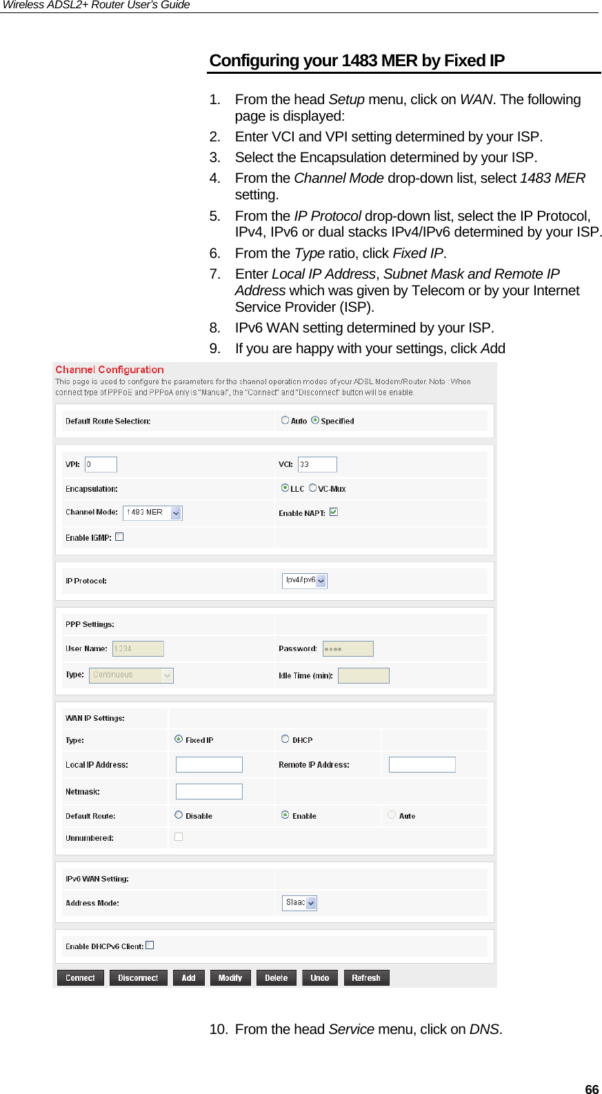 Wireless ADSL2+ Router User’s Guide     66Configuring your 1483 MER by Fixed IP 1. From the head Setup menu, click on WAN. The following page is displayed: 2.  Enter VCI and VPI setting determined by your ISP. 3.  Select the Encapsulation determined by your ISP. 4. From the Channel Mode drop-down list, select 1483 MER setting. 5. From the IP Protocol drop-down list, select the IP Protocol, IPv4, IPv6 or dual stacks IPv4/IPv6 determined by your ISP. 6. From the Type ratio, click Fixed IP. 7. Enter Local IP Address, Subnet Mask and Remote IP Address which was given by Telecom or by your Internet Service Provider (ISP). 8.  IPv6 WAN setting determined by your ISP. 9.  If you are happy with your settings, click Add   10. From the head Service menu, click on DNS. 