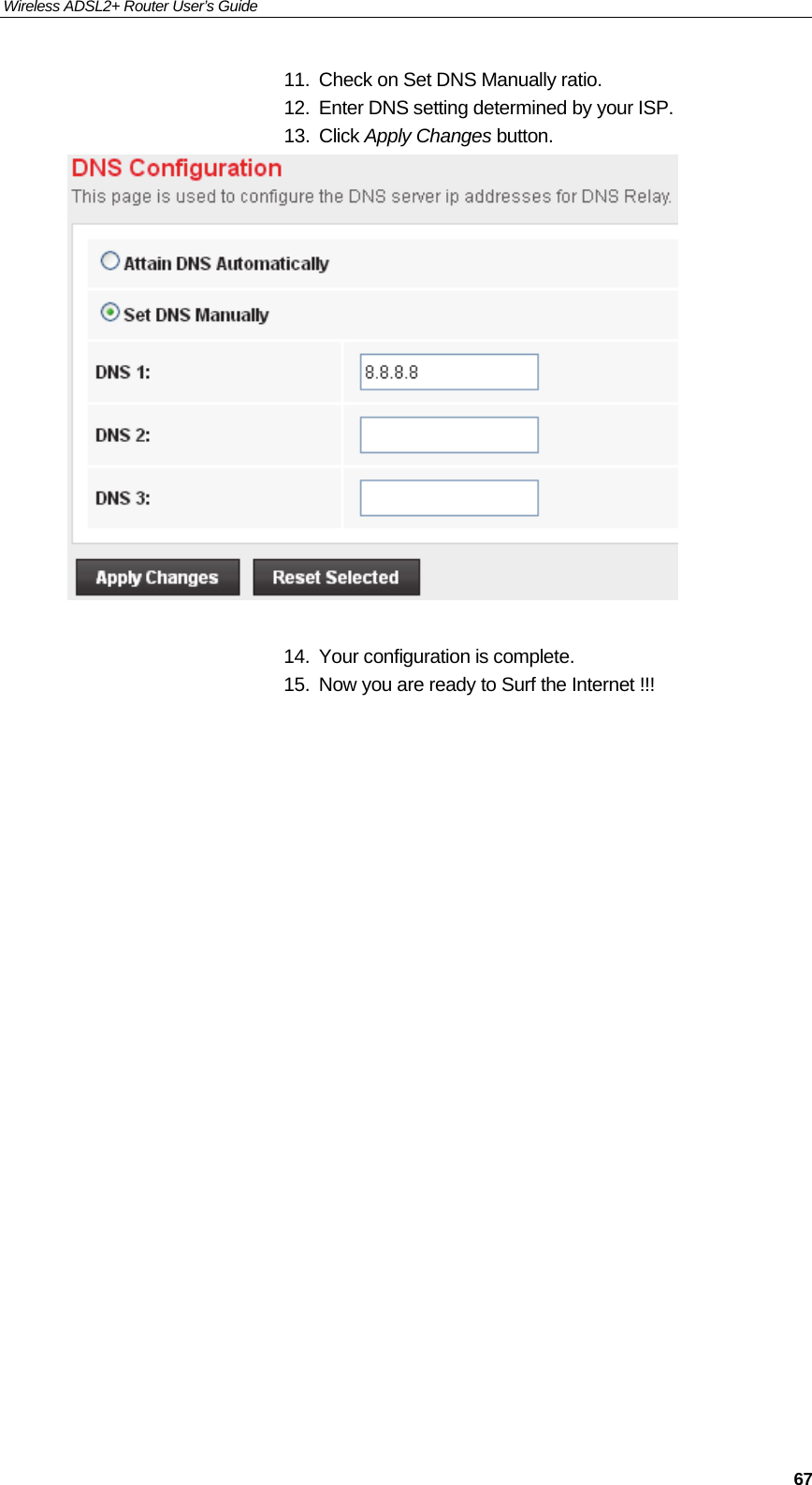 Wireless ADSL2+ Router User’s Guide     6711.  Check on Set DNS Manually ratio. 12.  Enter DNS setting determined by your ISP. 13. Click Apply Changes button.   14.  Your configuration is complete. 15.  Now you are ready to Surf the Internet !!!                         