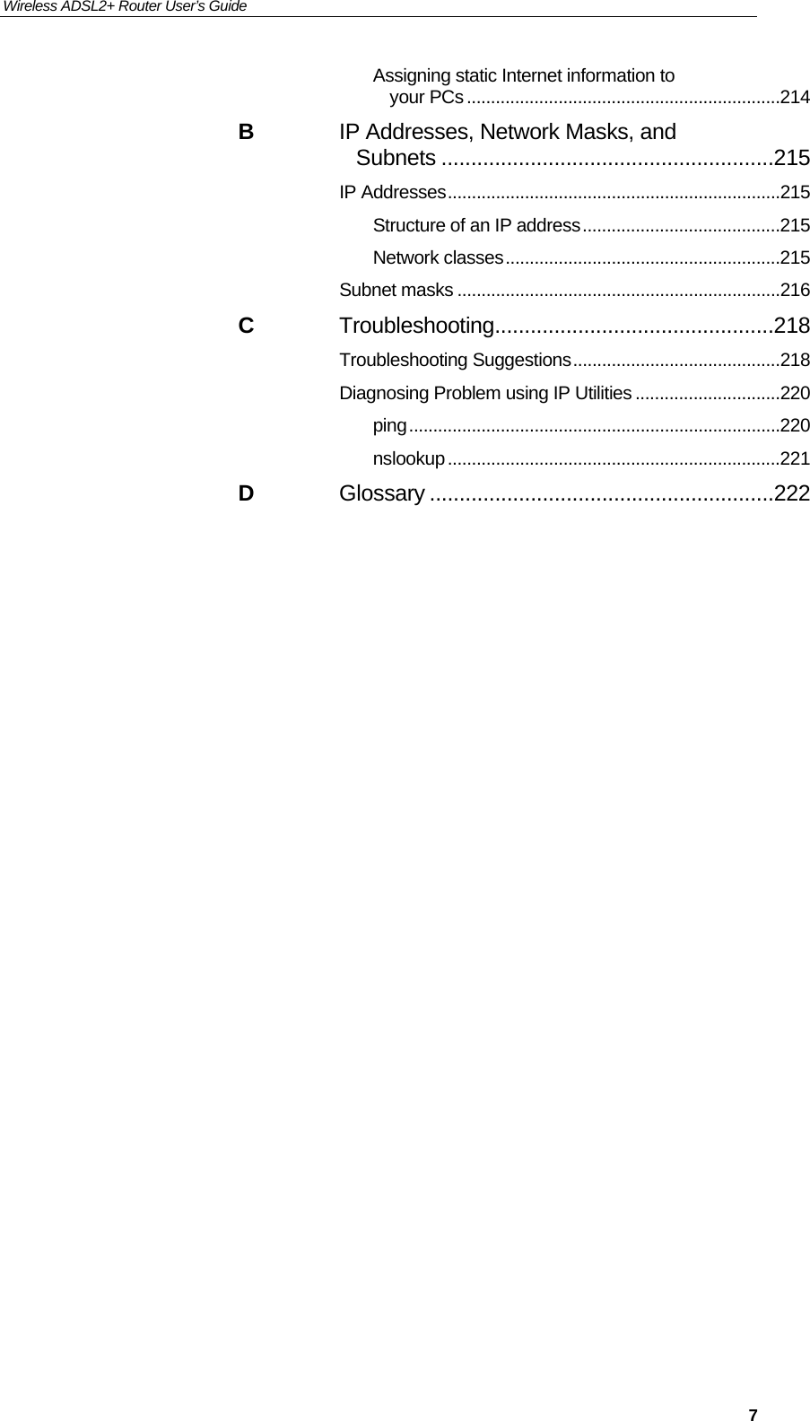 Wireless ADSL2+ Router User’s Guide     7Assigning static Internet information to your PCs ................................................................. 214 B IP Addresses, Network Masks, and Subnets ........................................................215 IP Addresses ..................................................................... 215 Structure of an IP address ......................................... 215 Network classes ......................................................... 215 Subnet masks ................................................................... 216 C Troubleshooting ...............................................218 Troubleshooting Suggestions ........................................... 218 Diagnosing Problem using IP Utilities .............................. 220 ping ............................................................................. 220 nslookup ..................................................................... 221 D Glossary ..........................................................222                                 