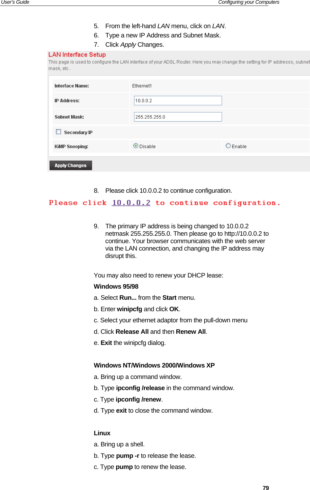 User’s Guide   Configuring your Computers  795.  From the left-hand LAN menu, click on LAN. 6.  Type a new IP Address and Subnet Mask. 7. Click Apply Changes.   8.  Please click 10.0.0.2 to continue configuration.   9.  The primary IP address is being changed to 10.0.0.2 netmask 255.255.255.0. Then please go to http://10.0.0.2 to continue. Your browser communicates with the web server via the LAN connection, and changing the IP address may disrupt this.   You may also need to renew your DHCP lease:  Windows 95/98 a. Select Run... from the Start menu.  b. Enter winipcfg and click OK.  c. Select your ethernet adaptor from the pull-down menu  d. Click Release All and then Renew All.  e. Exit the winipcfg dialog.   Windows NT/Windows 2000/Windows XP a. Bring up a command window.  b. Type ipconfig /release in the command window.  c. Type ipconfig /renew.  d. Type exit to close the command window.   Linux a. Bring up a shell.  b. Type pump -r to release the lease.  c. Type pump to renew the lease.   