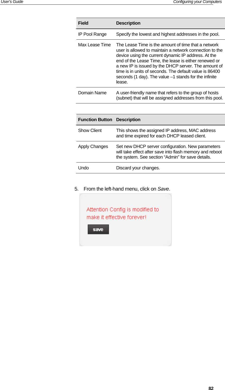 User’s Guide   Configuring your Computers  82                     5.  From the left-hand menu, click on Save.                Field  Description IP Pool Range  Specify the lowest and highest addresses in the pool. Max Lease Time The Lease Time is the amount of time that a network user is allowed to maintain a network connection to the device using the current dynamic IP address. At the end of the Lease Time, the lease is either renewed or a new IP is issued by the DHCP server. The amount of time is in units of seconds. The default value is 86400 seconds (1 day). The value –1 stands for the infinite lease. Domain Name  A user-friendly name that refers to the group of hosts (subnet) that will be assigned addresses from this pool.Function Button Description Show Client  This shows the assigned IP address, MAC address and time expired for each DHCP leased client. Apply Changes  Set new DHCP server configuration. New parameters will take effect after save into flash memory and reboot the system. See section “Admin” for save details. Undo  Discard your changes. 