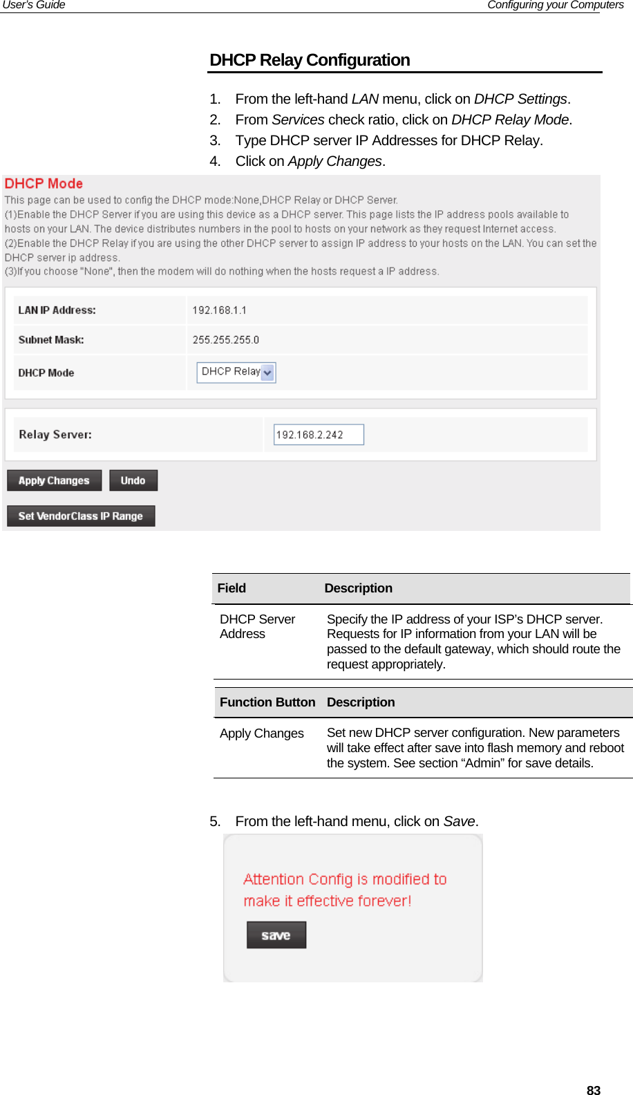 User’s Guide   Configuring your Computers  83DHCP Relay Configuration 1.  From the left-hand LAN menu, click on DHCP Settings. 2. From Services check ratio, click on DHCP Relay Mode. 3.  Type DHCP server IP Addresses for DHCP Relay. 4. Click on Apply Changes.              5.  From the left-hand menu, click on Save.     Field  Description DHCP Server Address  Specify the IP address of your ISP’s DHCP server. Requests for IP information from your LAN will be passed to the default gateway, which should route the request appropriately. Function Button Description Apply Changes  Set new DHCP server configuration. New parameters will take effect after save into flash memory and reboot the system. See section “Admin” for save details. 