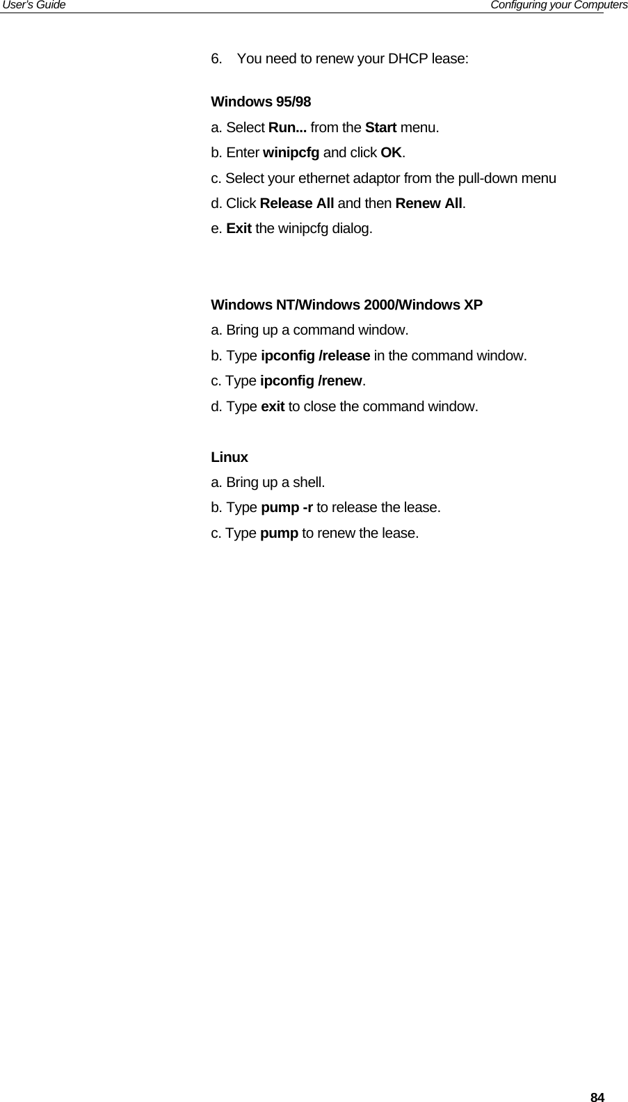 User’s Guide   Configuring your Computers  846.  You need to renew your DHCP lease:  Windows 95/98 a. Select Run... from the Start menu.  b. Enter winipcfg and click OK.  c. Select your ethernet adaptor from the pull-down menu  d. Click Release All and then Renew All.  e. Exit the winipcfg dialog.    Windows NT/Windows 2000/Windows XP a. Bring up a command window.  b. Type ipconfig /release in the command window.  c. Type ipconfig /renew.  d. Type exit to close the command window.   Linux a. Bring up a shell.  b. Type pump -r to release the lease.  c. Type pump to renew the lease.               