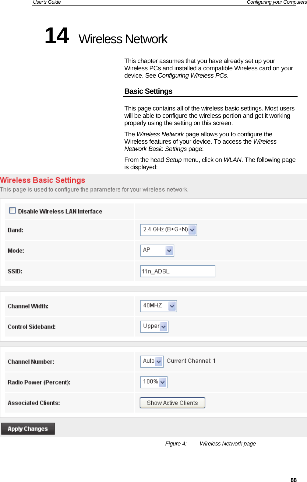 User’s Guide   Configuring your Computers  8814  Wireless Network This chapter assumes that you have already set up your Wireless PCs and installed a compatible Wireless card on your device. See Configuring Wireless PCs. Basic Settings This page contains all of the wireless basic settings. Most users will be able to configure the wireless portion and get it working properly using the setting on this screen. The Wireless Network page allows you to configure the Wireless features of your device. To access the Wireless Network Basic Settings page: From the head Setup menu, click on WLAN. The following page is displayed:  Figure 4:  Wireless Network page  