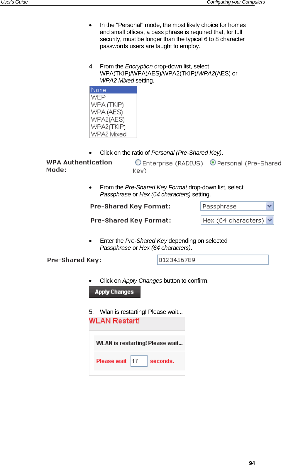 User’s Guide   Configuring your Computers  94•  In the &quot;Personal&quot; mode, the most likely choice for homes and small offices, a pass phrase is required that, for full security, must be longer than the typical 6 to 8 character passwords users are taught to employ.   4. From the Encryption drop-down list, select WPA(TKIP)/WPA(AES)/WPA2(TKIP)/WPA2(AES) or WPA2 Mixed setting.   •  Click on the ratio of Personal (Pre-Shared Key).    • From the Pre-Shared Key Format drop-down list, select Passphrase or Hex (64 characters) setting.    • Enter the Pre-Shared Key depending on selected Passphrase or Hex (64 characters).   • Click on Apply Changes button to confirm.   5.  Wlan is restarting! Please wait...       