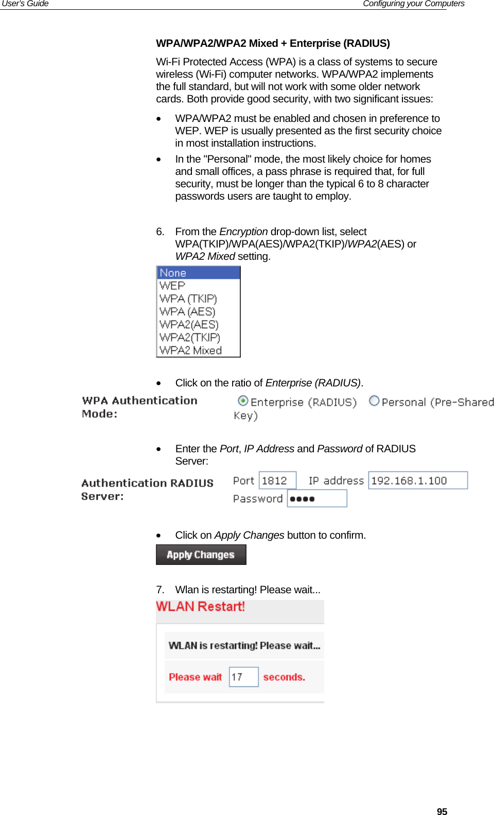 User’s Guide   Configuring your Computers  95WPA/WPA2/WPA2 Mixed + Enterprise (RADIUS) Wi-Fi Protected Access (WPA) is a class of systems to secure wireless (Wi-Fi) computer networks. WPA/WPA2 implements the full standard, but will not work with some older network cards. Both provide good security, with two significant issues:    •  WPA/WPA2 must be enabled and chosen in preference to WEP. WEP is usually presented as the first security choice in most installation instructions.  •  In the &quot;Personal&quot; mode, the most likely choice for homes and small offices, a pass phrase is required that, for full security, must be longer than the typical 6 to 8 character passwords users are taught to employ.   6. From the Encryption drop-down list, select WPA(TKIP)/WPA(AES)/WPA2(TKIP)/WPA2(AES) or WPA2 Mixed setting.   •  Click on the ratio of Enterprise (RADIUS).    • Enter the Port, IP Address and Password of RADIUS Server:   • Click on Apply Changes button to confirm.   7.  Wlan is restarting! Please wait...      