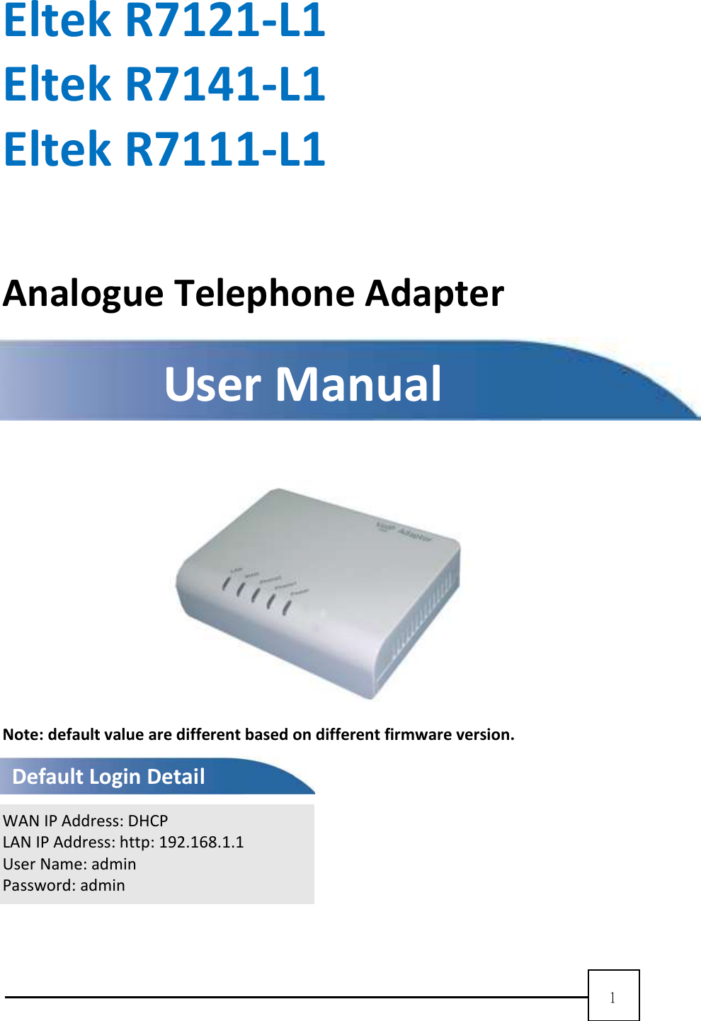 1    Eltek R7121-L1 Eltek R7141-L1 Eltek R7111-L1  Analogue Telephone Adapter        Note: default value are different based on different firmware version.   WAN IP Address: DHCP LAN IP Address: http: 192.168.1.1 User Name: admin Password: admin   User Manual Default Login Detail 