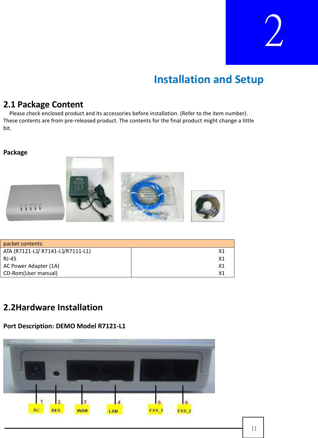  11  2        Installation and Setup  2.1 Package Content   Please check enclosed product and its accessories before installation. (Refer to the item number). These contents are from pre-released product. The contents for the final product might change a little bit.     Package            packet contents: ATA (R7121-L1/ R7141-L1/R7111-L1)   RJ-45 AC Power Adapter (1A) CD-Rom(User manual) X1   X1   X1   X1      2.2Hardware Installation  Port Description: DEMO Model R7121-L1   