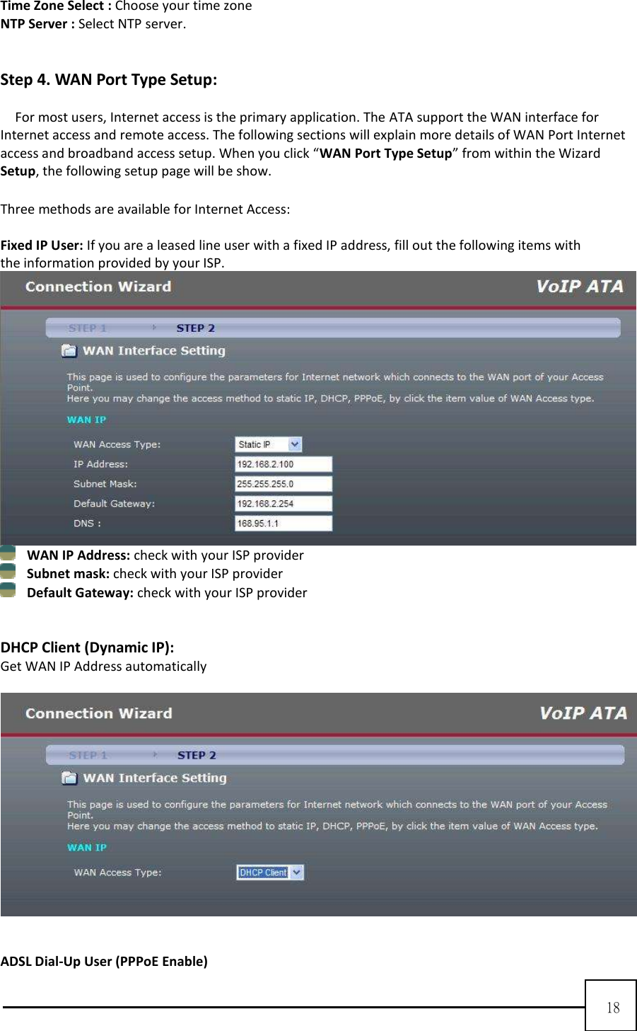  18  Time Zone Select : Choose your time zone NTP Server : Select NTP server.   Step 4. WAN Port Type Setup:  For most users, Internet access is the primary application. The ATA support the WAN interface for Internet access and remote access. The following sections will explain more details of WAN Port Internet access and broadband access setup. When you click “WAN Port Type Setup” from within the Wizard Setup, the following setup page will be show.  Three methods are available for Internet Access:  Fixed IP User: If you are a leased line user with a fixed IP address, fill out the following items with the information provided by your ISP.     WAN IP Address: check with your ISP provider    Subnet mask: check with your ISP provider    Default Gateway: check with your ISP provider     DHCP Client (Dynamic IP):   Get WAN IP Address automatically       ADSL Dial-Up User (PPPoE Enable) 
