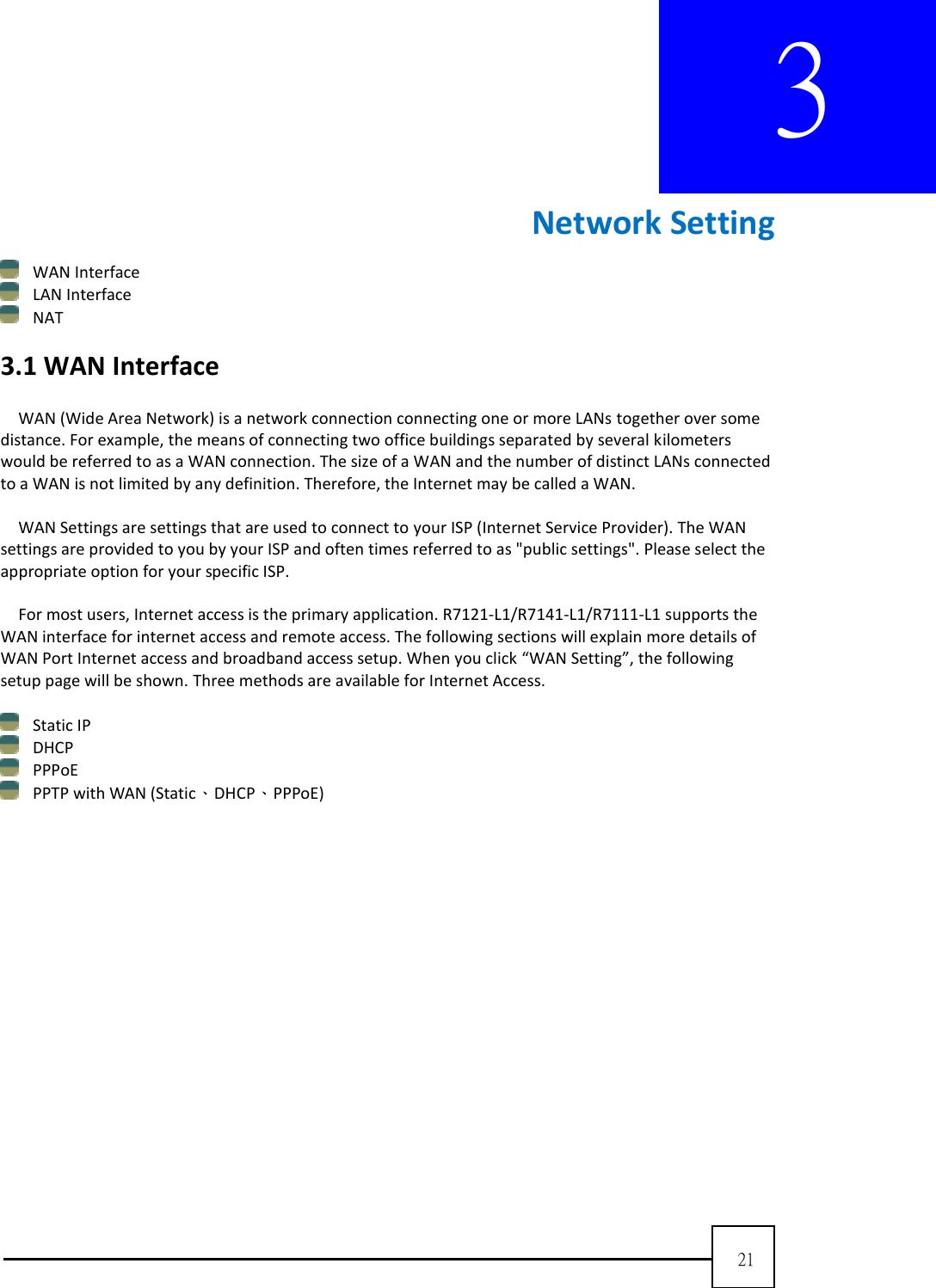  21  3        Network Setting  WAN Interface  LAN Interface    NAT  3.1 WAN Interface  WAN (Wide Area Network) is a network connection connecting one or more LANs together over some distance. For example, the means of connecting two office buildings separated by several kilometers would be referred to as a WAN connection. The size of a WAN and the number of distinct LANs connected to a WAN is not limited by any definition. Therefore, the Internet may be called a WAN.    WAN Settings are settings that are used to connect to your ISP (Internet Service Provider). The WAN settings are provided to you by your ISP and often times referred to as &quot;public settings&quot;. Please select the appropriate option for your specific ISP.      For most users, Internet access is the primary application. R7121-L1/R7141-L1/R7111-L1 supports the WAN interface for internet access and remote access. The following sections will explain more details of WAN Port Internet access and broadband access setup. When you click “WAN Setting”, the following setup page will be shown. Three methods are available for Internet Access.     Static IP    DHCP    PPPoE    PPTP with WAN (Static、DHCP、PPPoE) 