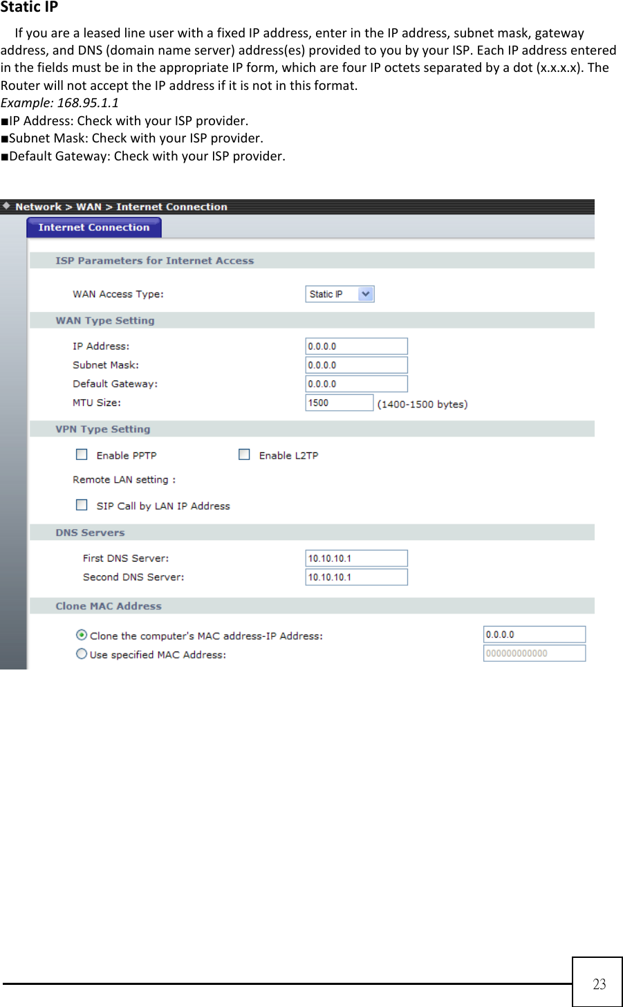  23  Static IP If you are a leased line user with a fixed IP address, enter in the IP address, subnet mask, gateway address, and DNS (domain name server) address(es) provided to you by your ISP. Each IP address entered in the fields must be in the appropriate IP form, which are four IP octets separated by a dot (x.x.x.x). The Router will not accept the IP address if it is not in this format.   Example: 168.95.1.1   ■IP Address: Check with your ISP provider.   ■Subnet Mask: Check with your ISP provider.   ■Default Gateway: Check with your ISP provider.     