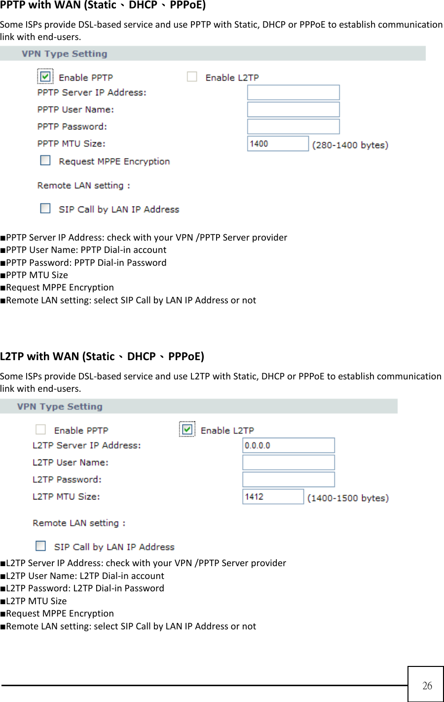  26   PPTP with WAN (Static、DHCP、PPPoE) Some ISPs provide DSL-based service and use PPTP with Static, DHCP or PPPoE to establish communication link with end-users.   ■PPTP Server IP Address: check with your VPN /PPTP Server provider ■PPTP User Name: PPTP Dial-in account   ■PPTP Password: PPTP Dial-in Password ■PPTP MTU Size ■Request MPPE Encryption ■Remote LAN setting: select SIP Call by LAN IP Address or not    L2TP with WAN (Static、DHCP、PPPoE) Some ISPs provide DSL-based service and use L2TP with Static, DHCP or PPPoE to establish communication link with end-users.  ■L2TP Server IP Address: check with your VPN /PPTP Server provider ■L2TP User Name: L2TP Dial-in account   ■L2TP Password: L2TP Dial-in Password ■L2TP MTU Size ■Request MPPE Encryption ■Remote LAN setting: select SIP Call by LAN IP Address or not  