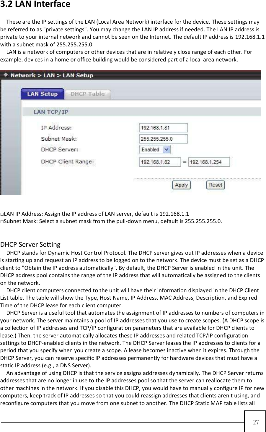  27  3.2 LAN Interface  These are the IP settings of the LAN (Local Area Network) interface for the device. These settings may be referred to as &quot;private settings&quot;. You may change the LAN IP address if needed. The LAN IP address is private to your internal network and cannot be seen on the Internet. The default IP address is 192.168.1.1 with a subnet mask of 255.255.255.0.   LAN is a network of computers or other devices that are in relatively close range of each other. For example, devices in a home or office building would be considered part of a local area network.           □LAN IP Address: Assign the IP address of LAN server, default is 192.168.1.1   □Subnet Mask: Select a subnet mask from the pull-down menu, default is 255.255.255.0.     DHCP Server Setting DHCP stands for Dynamic Host Control Protocol. The DHCP server gives out IP addresses when a device is starting up and request an IP address to be logged on to the network. The device must be set as a DHCP client to &quot;Obtain the IP address automatically&quot;. By default, the DHCP Server is enabled in the unit. The DHCP address pool contains the range of the IP address that will automatically be assigned to the clients on the network.   DHCP client computers connected to the unit will have their information displayed in the DHCP Client List table. The table will show the Type, Host Name, IP Address, MAC Address, Description, and Expired Time of the DHCP lease for each client computer.     DHCP Server is a useful tool that automates the assignment of IP addresses to numbers of computers in your network. The server maintains a pool of IP addresses that you use to create scopes. (A DHCP scope is a collection of IP addresses and TCP/IP configuration parameters that are available for DHCP clients to lease.) Then, the server automatically allocates these IP addresses and related TCP/IP configuration settings to DHCP-enabled clients in the network. The DHCP Server leases the IP addresses to clients for a period that you specify when you create a scope. A lease becomes inactive when it expires. Through the DHCP Server, you can reserve specific IP addresses permanently for hardware devices that must have a static IP address (e.g., a DNS Server).     An advantage of using DHCP is that the service assigns addresses dynamically. The DHCP Server returns addresses that are no longer in use to the IP addresses pool so that the server can reallocate them to other machines in the network. If you disable this DHCP, you would have to manually configure IP for new computers, keep track of IP addresses so that you could reassign addresses that clients aren&apos;t using, and reconfigure computers that you move from one subnet to another. The DHCP Static MAP table lists all 