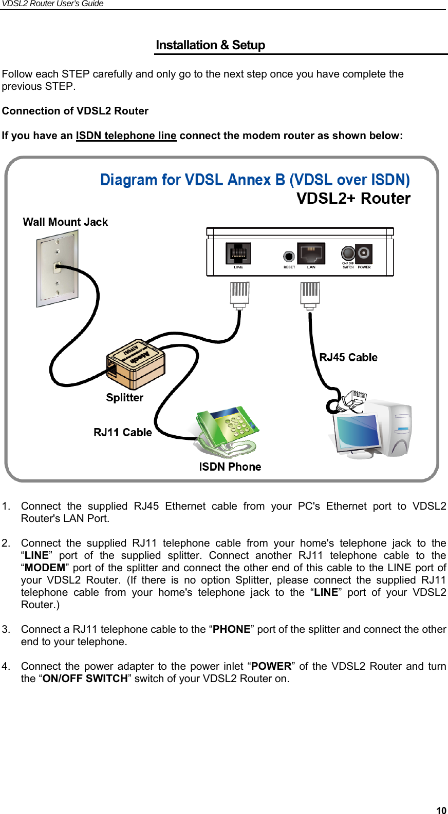 VDSL2 Router User’s Guide     10Installation &amp; Setup Follow each STEP carefully and only go to the next step once you have complete the previous STEP.  Connection of VDSL2 Router  If you have an ISDN telephone line connect the modem router as shown below:     1.  Connect  the  supplied  RJ45  Ethernet  cable  from  your  PC&apos;s  Ethernet  port  to  VDSL2 Router&apos;s LAN Port.  2.  Connect  the  supplied  RJ11  telephone  cable  from  your  home&apos;s  telephone  jack  to  the “LINE”  port  of  the supplied  splitter.  Connect  another  RJ11  telephone  cable  to  the “MODEM” port of the splitter and connect the other end of this cable to the LINE port of your  VDSL2  Router. (If  there  is  no  option  Splitter,  please  connect  the  supplied  RJ11 telephone  cable  from  your  home&apos;s  telephone  jack  to  the  “LINE”  port  of  your  VDSL2 Router.)  3.  Connect a RJ11 telephone cable to the “PHONE” port of the splitter and connect the other end to your telephone.  4.  Connect the  power adapter to the power inlet  “POWER” of  the VDSL2 Router and turn the “ON/OFF SWITCH” switch of your VDSL2 Router on.    