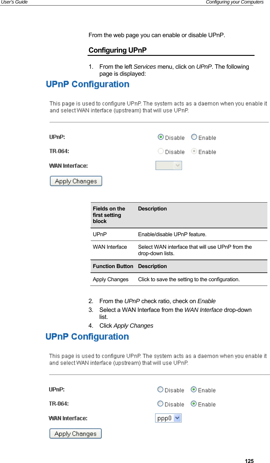 User’s Guide   Configuring your Computers  125 From the web page you can enable or disable UPnP. Configuring UPnP 1.  From the left Services menu, click on UPnP. The following page is displayed:             2.  From the UPnP check ratio, check on Enable 3.  Select a WAN Interface from the WAN Interface drop-down list. 4.  Click Apply Changes   Fields on the first setting block Description UPnP  Enable/disable UPnP feature. WAN Interface  Select WAN interface that will use UPnP from the drop-down lists. Function Button Description Apply Changes  Click to save the setting to the configuration. 
