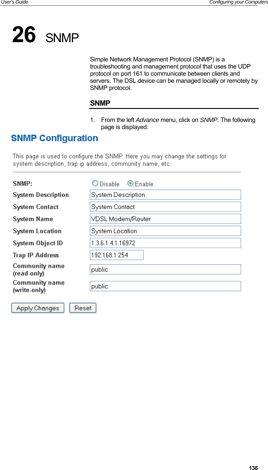User’s Guide   Configuring your Computers  13626  SNMP Simple Network Management Protocol (SNMP) is a troubleshooting and management protocol that uses the UDP protocol on port 161 to communicate between clients and servers. The DSL device can be managed locally or remotely by SNMP protocol. SNMP 1.  From the left Advance menu, click on SNMP. The following page is displayed:              