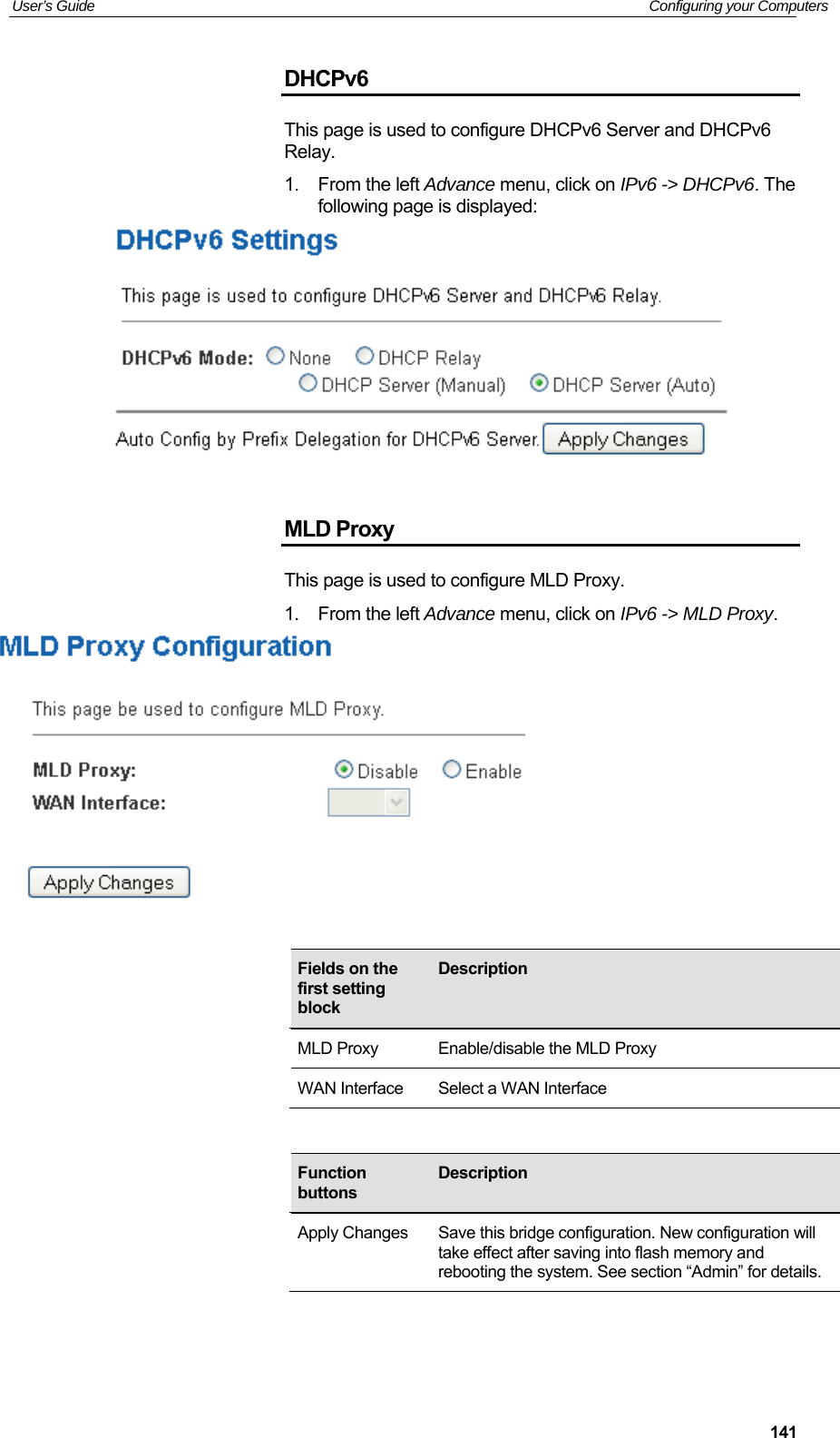User’s Guide   Configuring your Computers  141DHCPv6 This page is used to configure DHCPv6 Server and DHCPv6 Relay.   1.  From the left Advance menu, click on IPv6 -&gt; DHCPv6. The following page is displayed:   MLD Proxy This page is used to configure MLD Proxy.   1.  From the left Advance menu, click on IPv6 -&gt; MLD Proxy.                 Fields on the first setting block Description MLD Proxy  Enable/disable the MLD Proxy WAN Interface  Select a WAN Interface Function buttons Description Apply Changes  Save this bridge configuration. New configuration will take effect after saving into flash memory and rebooting the system. See section “Admin” for details. 