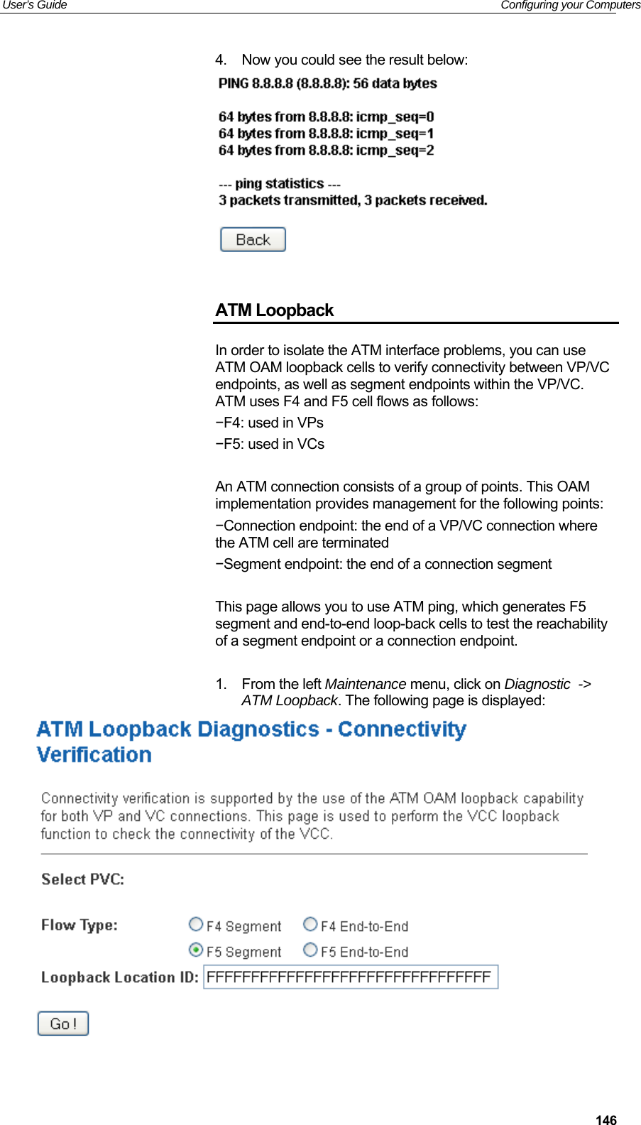User’s Guide   Configuring your Computers  1464.  Now you could see the result below:    ATM Loopback In order to isolate the ATM interface problems, you can use ATM OAM loopback cells to verify connectivity between VP/VC endpoints, as well as segment endpoints within the VP/VC. ATM uses F4 and F5 cell flows as follows: −F4: used in VPs −F5: used in VCs  An ATM connection consists of a group of points. This OAM implementation provides management for the following points: −Connection endpoint: the end of a VP/VC connection where the ATM cell are terminated −Segment endpoint: the end of a connection segment  This page allows you to use ATM ping, which generates F5 segment and end-to-end loop-back cells to test the reachability of a segment endpoint or a connection endpoint.  1.  From the left Maintenance menu, click on Diagnostic  -&gt; ATM Loopback. The following page is displayed:   
