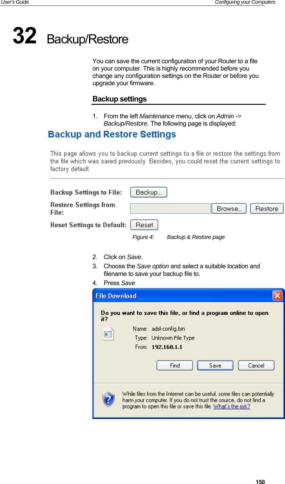 User’s Guide   Configuring your Computers  15032  Backup/Restore You can save the current configuration of your Router to a file on your computer. This is highly recommended before you change any configuration settings on the Router or before you upgrade your firmware. Backup settings 1.  From the left Maintenance menu, click on Admin -&gt; Backup/Restore. The following page is displayed:  Figure 4:  Backup &amp; Restore page  2.  Click on Save. 3.  Choose the Save option and select a suitable location and filename to save your backup file to. 4.  Press Save     