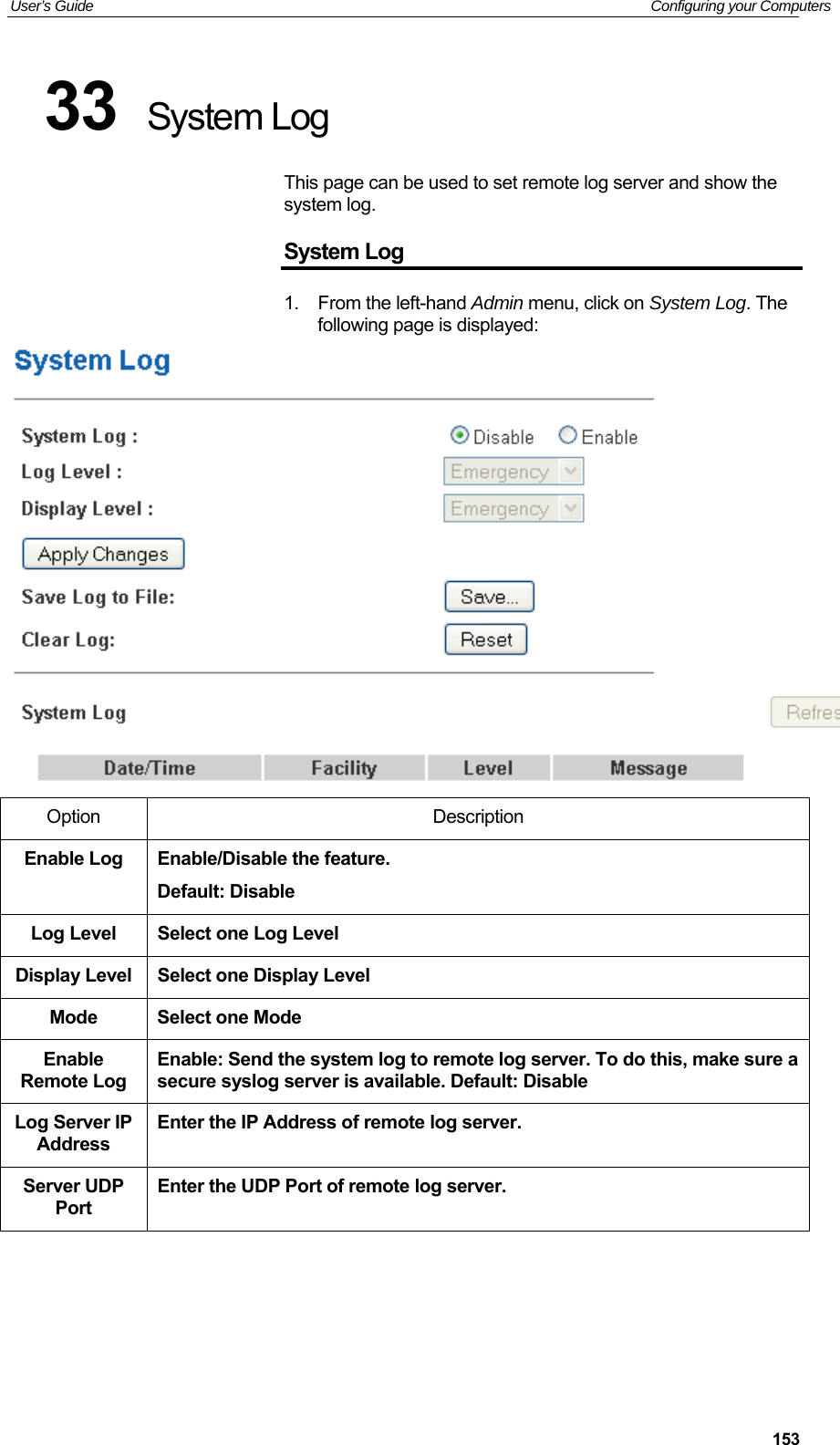 User’s Guide   Configuring your Computers  15333  System Log This page can be used to set remote log server and show the system log. System Log 1.  From the left-hand Admin menu, click on System Log. The following page is displayed:  Option  Description Enable Log  Enable/Disable the feature. Default: Disable Log Level  Select one Log Level Display Level  Select one Display Level Mode  Select one Mode Enable Remote Log Enable: Send the system log to remote log server. To do this, make sure a secure syslog server is available. Default: Disable Log Server IP Address Enter the IP Address of remote log server. Server UDP Port Enter the UDP Port of remote log server.     