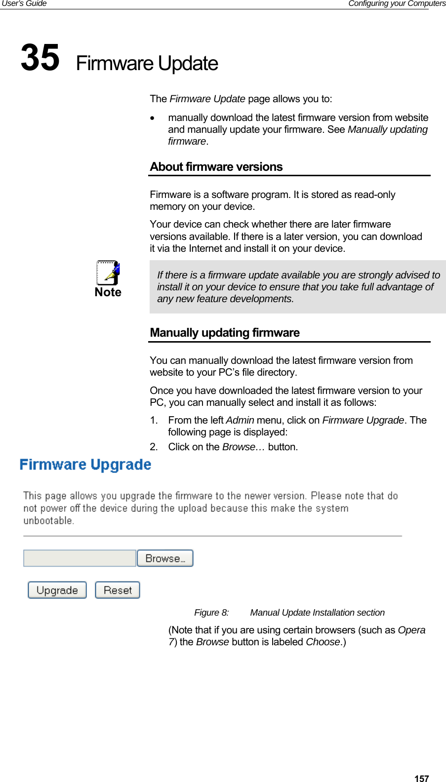 User’s Guide   Configuring your Computers  15735  Firmware Update The Firmware Update page allows you to:   manually download the latest firmware version from website and manually update your firmware. See Manually updating firmware. About firmware versions Firmware is a software program. It is stored as read-only memory on your device. Your device can check whether there are later firmware versions available. If there is a later version, you can download it via the Internet and install it on your device.  Note  If there is a firmware update available you are strongly advised to install it on your device to ensure that you take full advantage of any new feature developments. Manually updating firmware You can manually download the latest firmware version from website to your PC’s file directory.  Once you have downloaded the latest firmware version to your PC, you can manually select and install it as follows: 1.  From the left Admin menu, click on Firmware Upgrade. The following page is displayed: 2.  Click on the Browse… button.   Figure 8:  Manual Update Installation section (Note that if you are using certain browsers (such as Opera 7) the Browse button is labeled Choose.)      