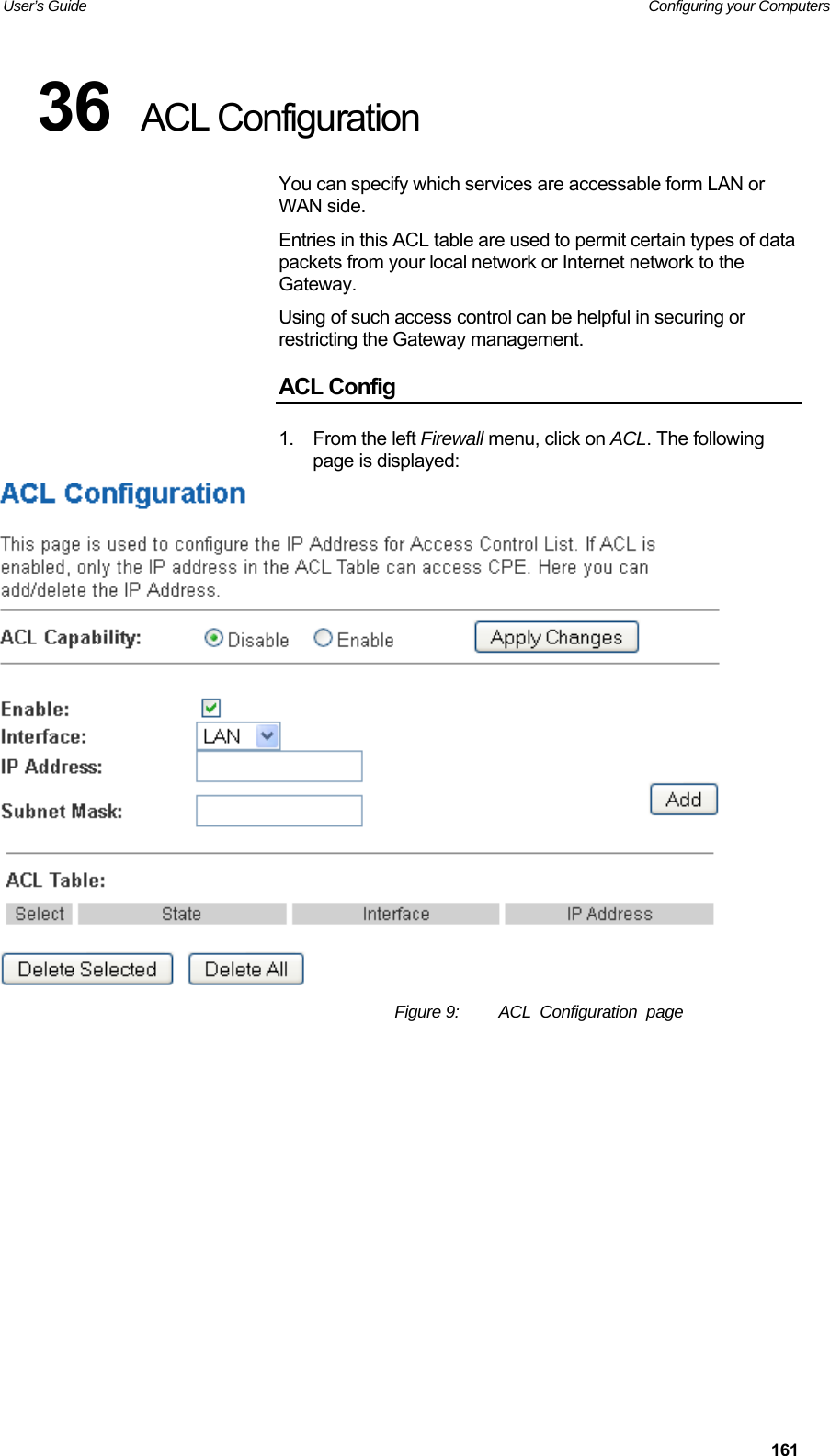 User’s Guide   Configuring your Computers  16136  ACL Configuration You can specify which services are accessable form LAN or WAN side. Entries in this ACL table are used to permit certain types of data packets from your local network or Internet network to the Gateway. Using of such access control can be helpful in securing or restricting the Gateway management. ACL Config 1.  From the left Firewall menu, click on ACL. The following page is displayed:  Figure 9:  ACL  Configuration  page          