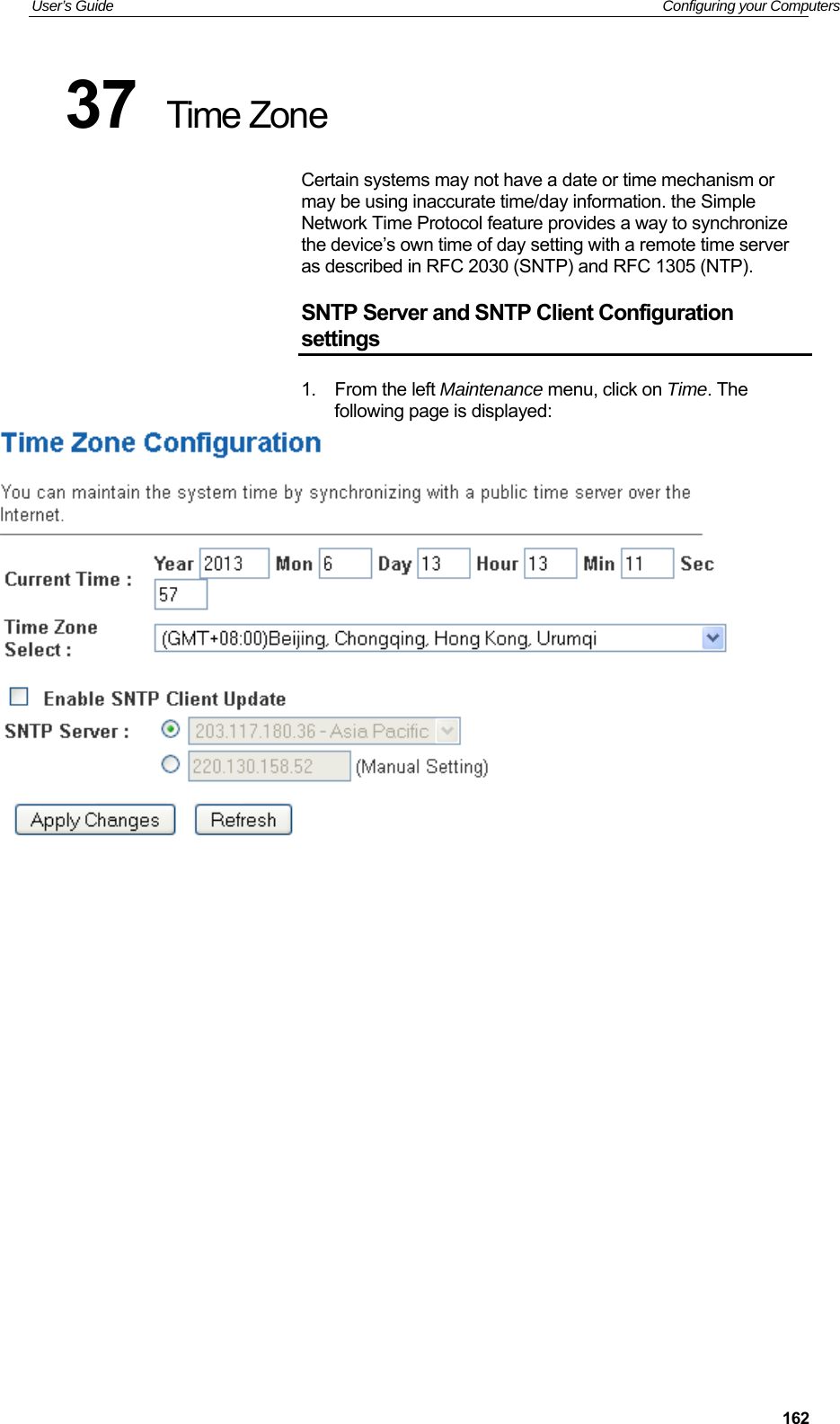 User’s Guide   Configuring your Computers  16237  Time Zone Certain systems may not have a date or time mechanism or may be using inaccurate time/day information. the Simple Network Time Protocol feature provides a way to synchronize the device’s own time of day setting with a remote time server as described in RFC 2030 (SNTP) and RFC 1305 (NTP). SNTP Server and SNTP Client Configuration settings 1.  From the left Maintenance menu, click on Time. The following page is displayed:                     