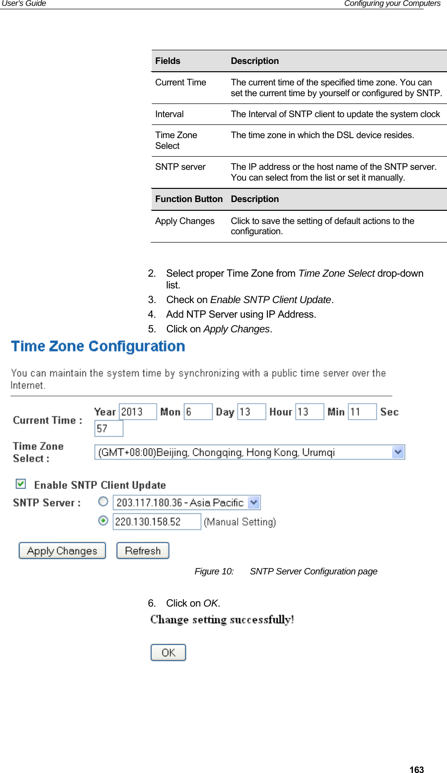User’s Guide   Configuring your Computers  163                2.  Select proper Time Zone from Time Zone Select drop-down list. 3.  Check on Enable SNTP Client Update.  4.  Add NTP Server using IP Address. 5.  Click on Apply Changes.  Figure 10:  SNTP Server Configuration page  6.  Click on OK.  Fields  Description Current Time  The current time of the specified time zone. You can set the current time by yourself or configured by SNTP.Interval  The Interval of SNTP client to update the system clockTime Zone Select The time zone in which the DSL device resides. SNTP server  The IP address or the host name of the SNTP server. You can select from the list or set it manually. Function Button Description Apply Changes  Click to save the setting of default actions to the configuration. 