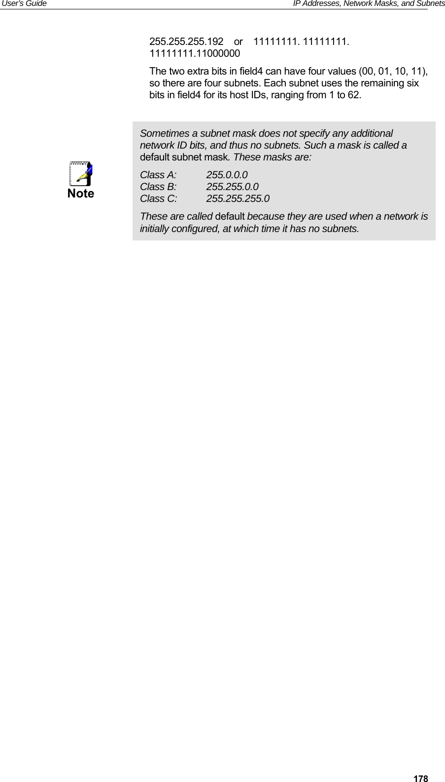 User’s Guide   IP Addresses, Network Masks, and Subnets  178255.255.255.192    or    11111111. 11111111. 11111111.11000000 The two extra bits in field4 can have four values (00, 01, 10, 11), so there are four subnets. Each subnet uses the remaining six bits in field4 for its host IDs, ranging from 1 to 62.   Note Sometimes a subnet mask does not specify any additional network ID bits, and thus no subnets. Such a mask is called a default subnet mask. These masks are: Class A:  255.0.0.0 Class B:  255.255.0.0 Class C:  255.255.255.0 These are called default because they are used when a network is initially configured, at which time it has no subnets.  