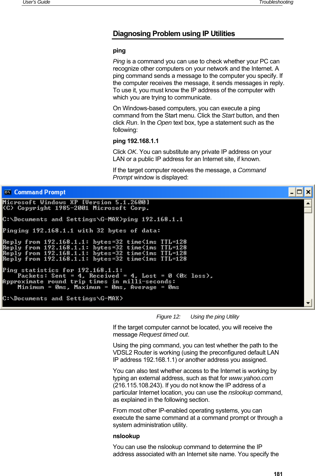 User’s Guide   Troubleshooting  181Diagnosing Problem using IP Utilities ping Ping is a command you can use to check whether your PC can recognize other computers on your network and the Internet. A ping command sends a message to the computer you specify. If the computer receives the message, it sends messages in reply. To use it, you must know the IP address of the computer with which you are trying to communicate.  On Windows-based computers, you can execute a ping command from the Start menu. Click the Start button, and then click Run. In the Open text box, type a statement such as the following: ping 192.168.1.1 Click OK. You can substitute any private IP address on your LAN or a public IP address for an Internet site, if known.  If the target computer receives the message, a Command Prompt window is displayed:  Figure 12:  Using the ping Utility If the target computer cannot be located, you will receive the message Request timed out. Using the ping command, you can test whether the path to the VDSL2 Router is working (using the preconfigured default LAN IP address 192.168.1.1) or another address you assigned. You can also test whether access to the Internet is working by typing an external address, such as that for www.yahoo.com (216.115.108.243). If you do not know the IP address of a particular Internet location, you can use the nslookup command, as explained in the following section. From most other IP-enabled operating systems, you can execute the same command at a command prompt or through a system administration utility. nslookup You can use the nslookup command to determine the IP address associated with an Internet site name. You specify the 