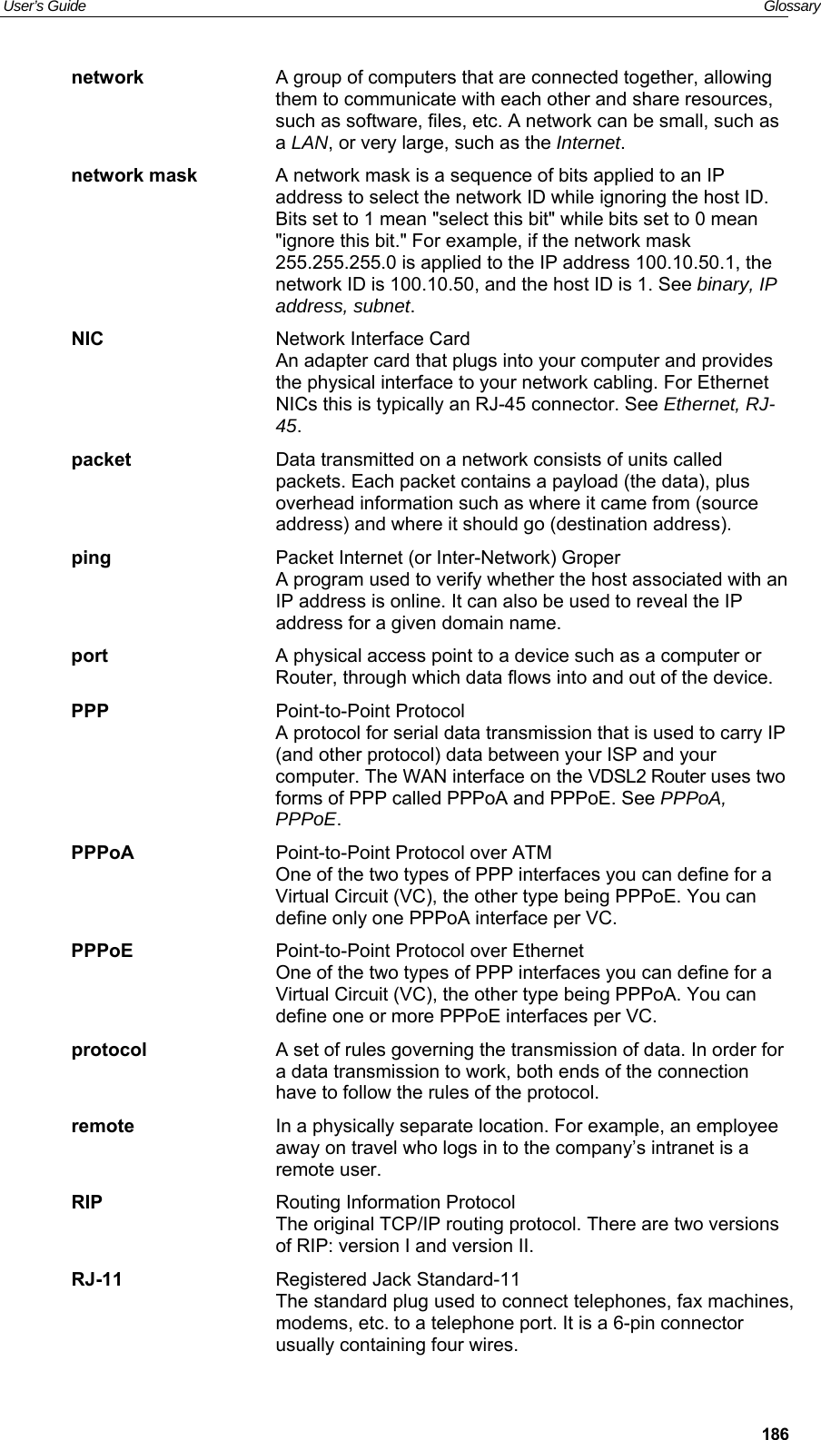 User’s Guide   Glossary  186network  A group of computers that are connected together, allowing them to communicate with each other and share resources, such as software, files, etc. A network can be small, such as a LAN, or very large, such as the Internet. network mask  A network mask is a sequence of bits applied to an IP address to select the network ID while ignoring the host ID. Bits set to 1 mean &quot;select this bit&quot; while bits set to 0 mean &quot;ignore this bit.&quot; For example, if the network mask 255.255.255.0 is applied to the IP address 100.10.50.1, the network ID is 100.10.50, and the host ID is 1. See binary, IP address, subnet. NIC  Network Interface Card An adapter card that plugs into your computer and provides the physical interface to your network cabling. For Ethernet NICs this is typically an RJ-45 connector. See Ethernet, RJ-45. packet  Data transmitted on a network consists of units called packets. Each packet contains a payload (the data), plus overhead information such as where it came from (source address) and where it should go (destination address). ping  Packet Internet (or Inter-Network) Groper A program used to verify whether the host associated with an IP address is online. It can also be used to reveal the IP address for a given domain name.  port  A physical access point to a device such as a computer or Router, through which data flows into and out of the device. PPP  Point-to-Point Protocol A protocol for serial data transmission that is used to carry IP (and other protocol) data between your ISP and your computer. The WAN interface on the VDSL2 Router uses two forms of PPP called PPPoA and PPPoE. See PPPoA, PPPoE. PPPoA  Point-to-Point Protocol over ATM One of the two types of PPP interfaces you can define for a Virtual Circuit (VC), the other type being PPPoE. You can define only one PPPoA interface per VC. PPPoE  Point-to-Point Protocol over Ethernet One of the two types of PPP interfaces you can define for a Virtual Circuit (VC), the other type being PPPoA. You can define one or more PPPoE interfaces per VC. protocol  A set of rules governing the transmission of data. In order for a data transmission to work, both ends of the connection have to follow the rules of the protocol. remote  In a physically separate location. For example, an employee away on travel who logs in to the company’s intranet is a remote user. RIP  Routing Information Protocol The original TCP/IP routing protocol. There are two versions of RIP: version I and version II.  RJ-11  Registered Jack Standard-11 The standard plug used to connect telephones, fax machines, modems, etc. to a telephone port. It is a 6-pin connector usually containing four wires. 