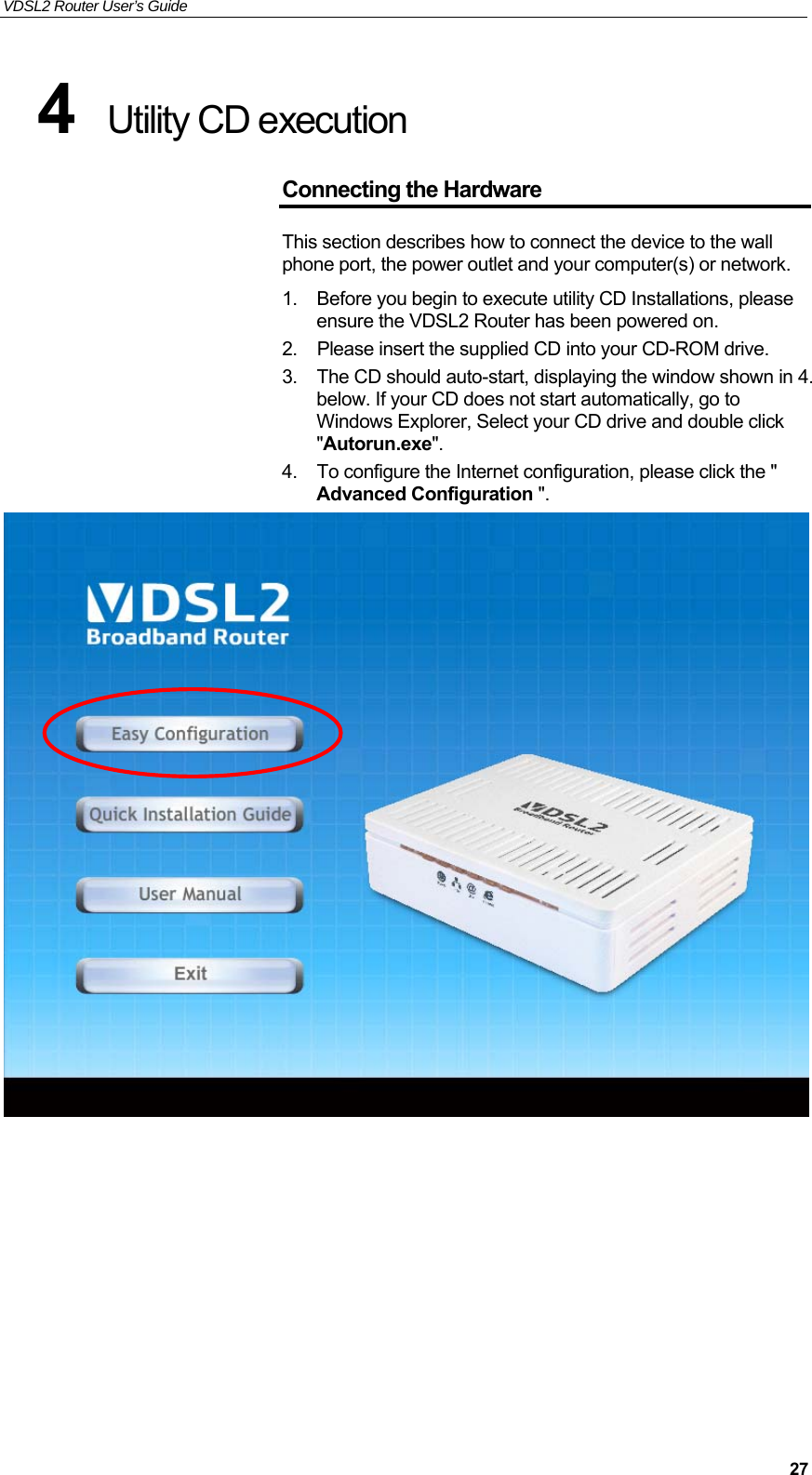 VDSL2 Router User’s Guide     274  Utility CD execution  Connecting the Hardware This section describes how to connect the device to the wall phone port, the power outlet and your computer(s) or network. 1.  Before you begin to execute utility CD Installations, please ensure the VDSL2 Router has been powered on. 2.  Please insert the supplied CD into your CD-ROM drive. 3.  The CD should auto-start, displaying the window shown in 4. below. If your CD does not start automatically, go to Windows Explorer, Select your CD drive and double click &quot;Autorun.exe&quot;. 4.  To configure the Internet configuration, please click the &quot; Advanced Configuration &quot;.          