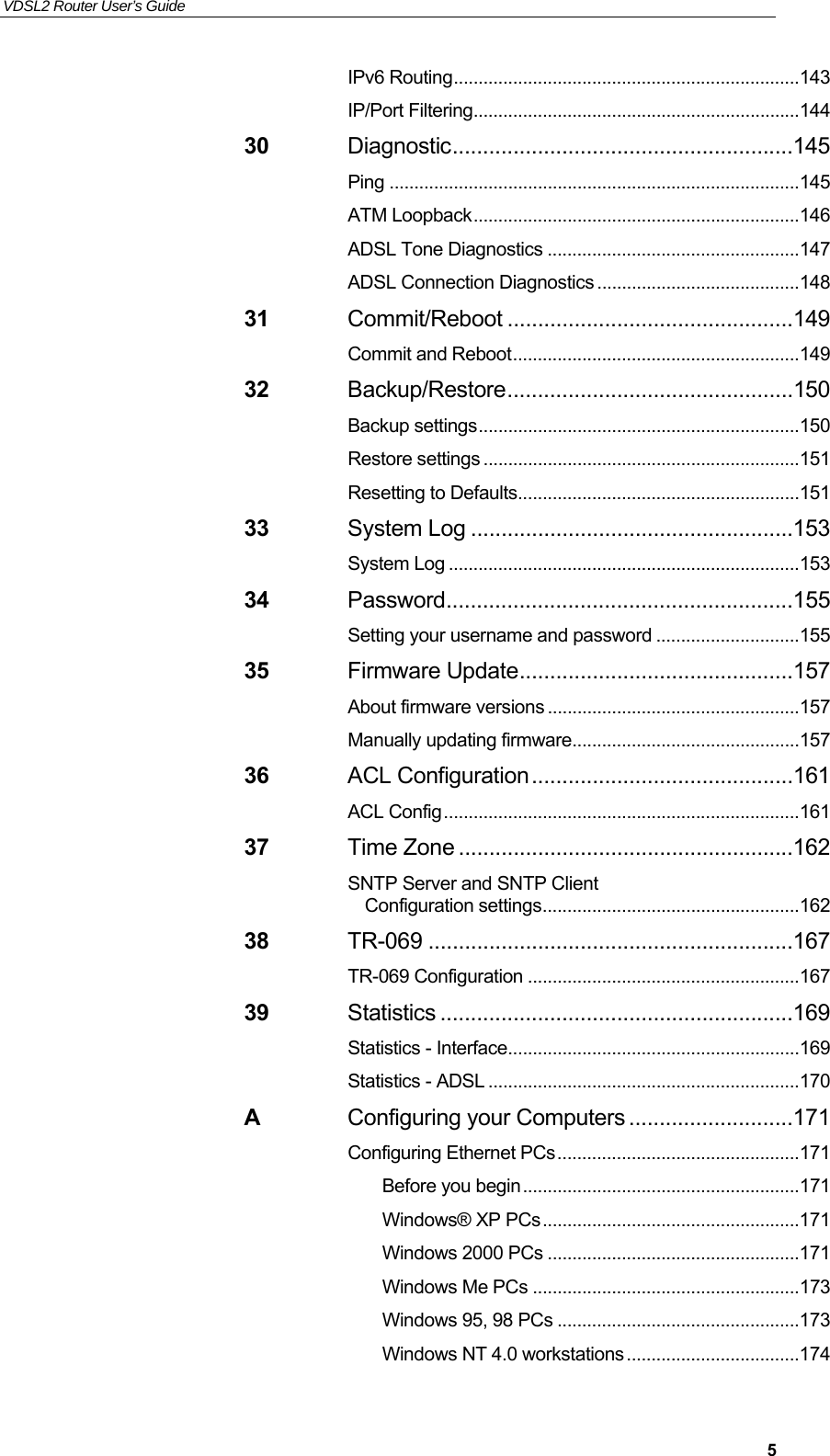 VDSL2 Router User’s Guide     5IPv6 Routing ...................................................................... 143 IP/Port Filtering .................................................................. 144 30 Diagnostic ........................................................145 Ping ................................................................................... 145 ATM Loopback .................................................................. 146 ADSL Tone Diagnostics ................................................... 147 ADSL Connection Diagnostics ......................................... 148 31 Commit/Reboot ...............................................149 Commit and Reboot .......................................................... 149 32 Backup/Restore ...............................................150 Backup settings ................................................................. 150 Restore settings ................................................................ 151 Resetting to Defaults ......................................................... 151 33 System Log .....................................................153 System Log ....................................................................... 153 34 Password .........................................................155 Setting your username and password ............................. 155 35 Firmware Update .............................................157 About firmware versions ................................................... 157 Manually updating firmware .............................................. 157 36 ACL Configuration ...........................................161 ACL Config ........................................................................ 161 37 Time Zone .......................................................162 SNTP Server and SNTP Client Configuration settings .................................................... 162 38 TR-069 ............................................................167 TR-069 Configuration ....................................................... 167 39 Statistics ..........................................................169 Statistics - Interface ........................................................... 169 Statistics - ADSL ............................................................... 170 A Configuring your Computers ...........................171 Configuring Ethernet PCs ................................................. 171 Before you begin ........................................................ 171 Windows® XP PCs .................................................... 171 Windows 2000 PCs ................................................... 171 Windows Me PCs ...................................................... 173 Windows 95, 98 PCs ................................................. 173 Windows NT 4.0 workstations ................................... 174 