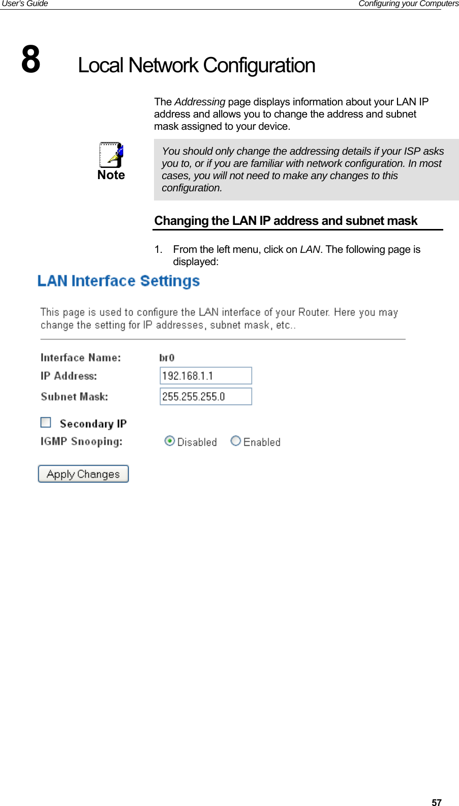 User’s Guide   Configuring your Computers  578  Local Network Configuration The Addressing page displays information about your LAN IP address and allows you to change the address and subnet mask assigned to your device.  Note  You should only change the addressing details if your ISP asks you to, or if you are familiar with network configuration. In most cases, you will not need to make any changes to this configuration. Changing the LAN IP address and subnet mask 1.  From the left menu, click on LAN. The following page is displayed:              