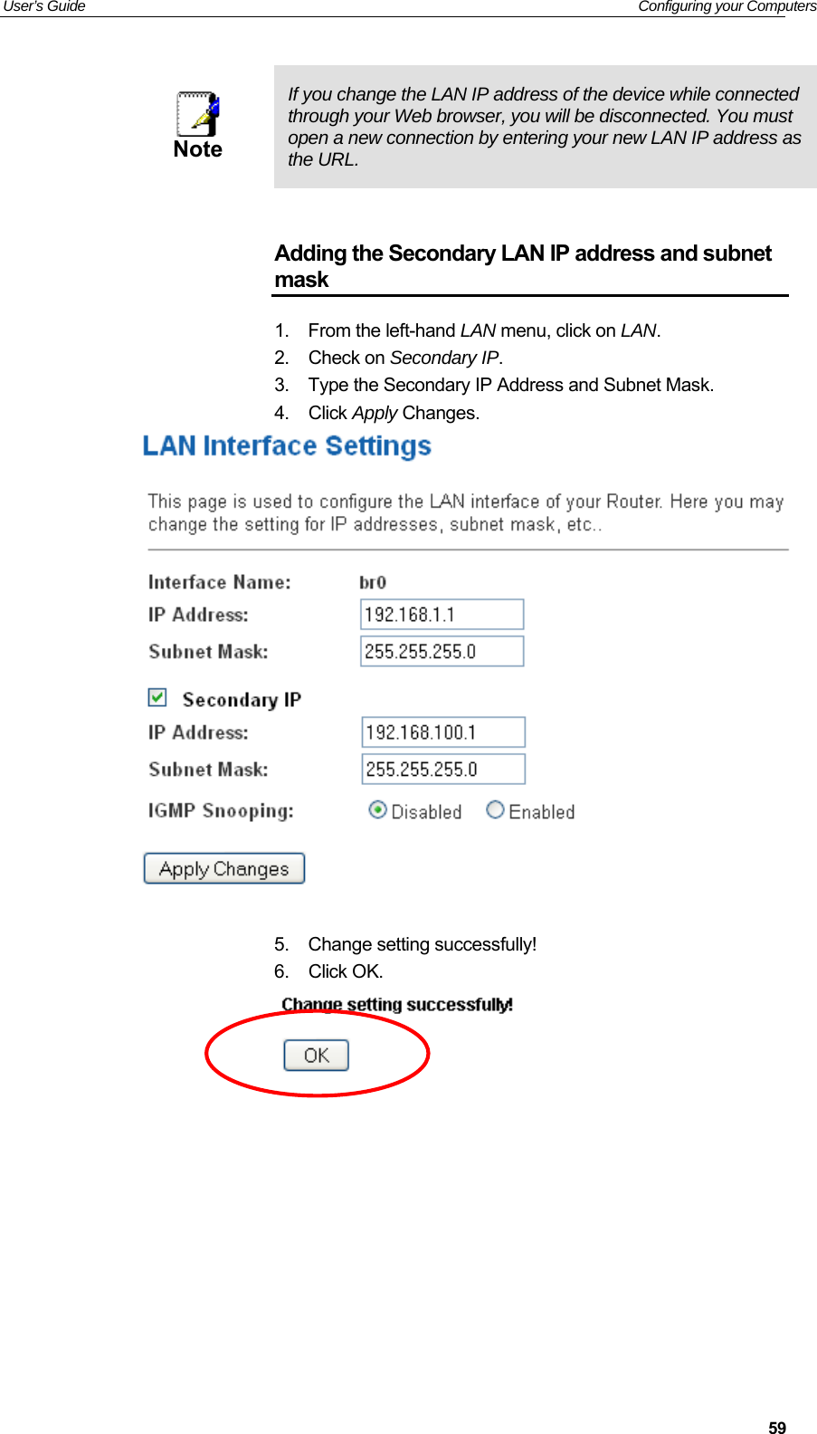 User’s Guide   Configuring your Computers  59  Note  If you change the LAN IP address of the device while connected through your Web browser, you will be disconnected. You must open a new connection by entering your new LAN IP address as the URL.   Adding the Secondary LAN IP address and subnet mask 1.  From the left-hand LAN menu, click on LAN. 2.  Check on Secondary IP. 3.  Type the Secondary IP Address and Subnet Mask. 4.  Click Apply Changes.   5.  Change setting successfully! 6.  Click OK.          